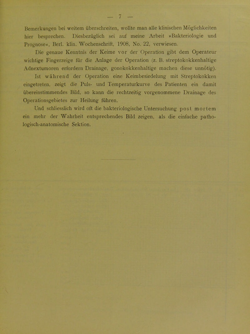 Bemerkungen bei weitem überschreiten, wollte man alle klinischen Möglichkeiten hier besprechen. Diesbezüglich sei auf meine Arbeit »Bakteriologie und Prognose«, Berl. klin. Wochenschrift, 1908, No. 22, verwiesen. Die genaue Kenntnis der Keime vor der Operation gibt dem Operateur wichtige Fingerzeige für die Anlage der Operation (z. B. streptokokkenhaltige Adnextumoren erfordern Drainage, gonokokkenhaltige machen diese unnötig). Ist während der Operation eine Keimbesiedelung mit Streptokokken eingetreten, zeigt die Puls- und Temperaturkurve des Patienten ein damit übereinstimmendes Bild, so kann die rechtzeitig vorgenommene Drainage des Operationsgebietes zur Heilung führen. Und schliesslich wird oft die bakteriologische Untersuchung post mortem ein mehr der Wahrheit entsprechendes Bild zeigen, als die einfache patho- logisch-anatomische Sektion.