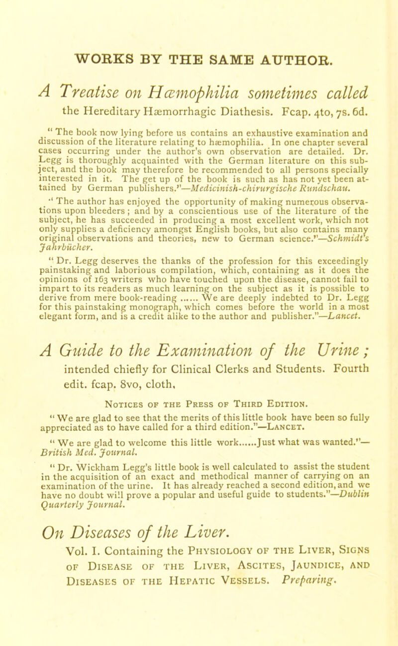 WORKS BY THE SAME AUTHOR. A Treatise on Hcemophilia sometimes called the Hereditary Haemorrhagic Diathesis. Fcap. 4to, 7s. 6d. “ The book now lying before us contains an exhaustive examination and discussion of the literature relating to haemophilia. In one chapter several cases occurring under the author’s own observation are detailed. Dr. Legg is thoroughly acquainted with the German literature on this sub- ject, and the book may therefore be recommended to all persons specially interested in it. The get up of the book is such as has not yet been at- tained by German publishers.*’—Medicinish-chirurgische Rundschau. The author has enjoyed the opportunity of making numerous observa- tions upon bleeders; and by a conscientious use of the literature of the subject, he has succeeded in producing a most excellent work, which not only supplies a deficiency amongst English books, but also contains many original observations and theories, new to German science.”—Schmidt's Jahrbiicher. “ Dr. Legg deserves the thanks of the profession for this exceedingly painstaking and laborious compilation, which, containing as it does the opinions of 163 writer^ who have touched upon the disease, cannot fail to impart to its readers as much learning on the subject as it is possible to derive from mere book-reading We are deeply indebted to Dr. Legg for this painstaking monograph, which comes before the world in a most elegant form, and is a credit alike to the author and publisher.”—Lancet. A Guide to the Examination of the Urine; intended chiefly for Clinical Clerks and Students. Fourth edit. fcap. 8vo, cloth. Notices of the Press of Third Edition. “ We are glad to see that the merits of this little book have been so fully appreciated as to have called for a third edition.—Lancet. “ We are glad to welcome this little work Just what was wanted.”— British Med. Journal. “ Dr. Wickham Legg's little book is well calculated to assist the student in the acquisition of an exact and methodical manner of carrying on an examination of the urine. It has already reached a second edition, and we have no doubt will prove a popular and useful guide to students.”—Dublin Quarterly Journal. On Diseases of the Liver. Vol. I. Containing the Physiology of the Liver, Signs of Disease of the Liver, Ascites, Jaundice, and Diseases of the Hepatic Vessels. Preparing.