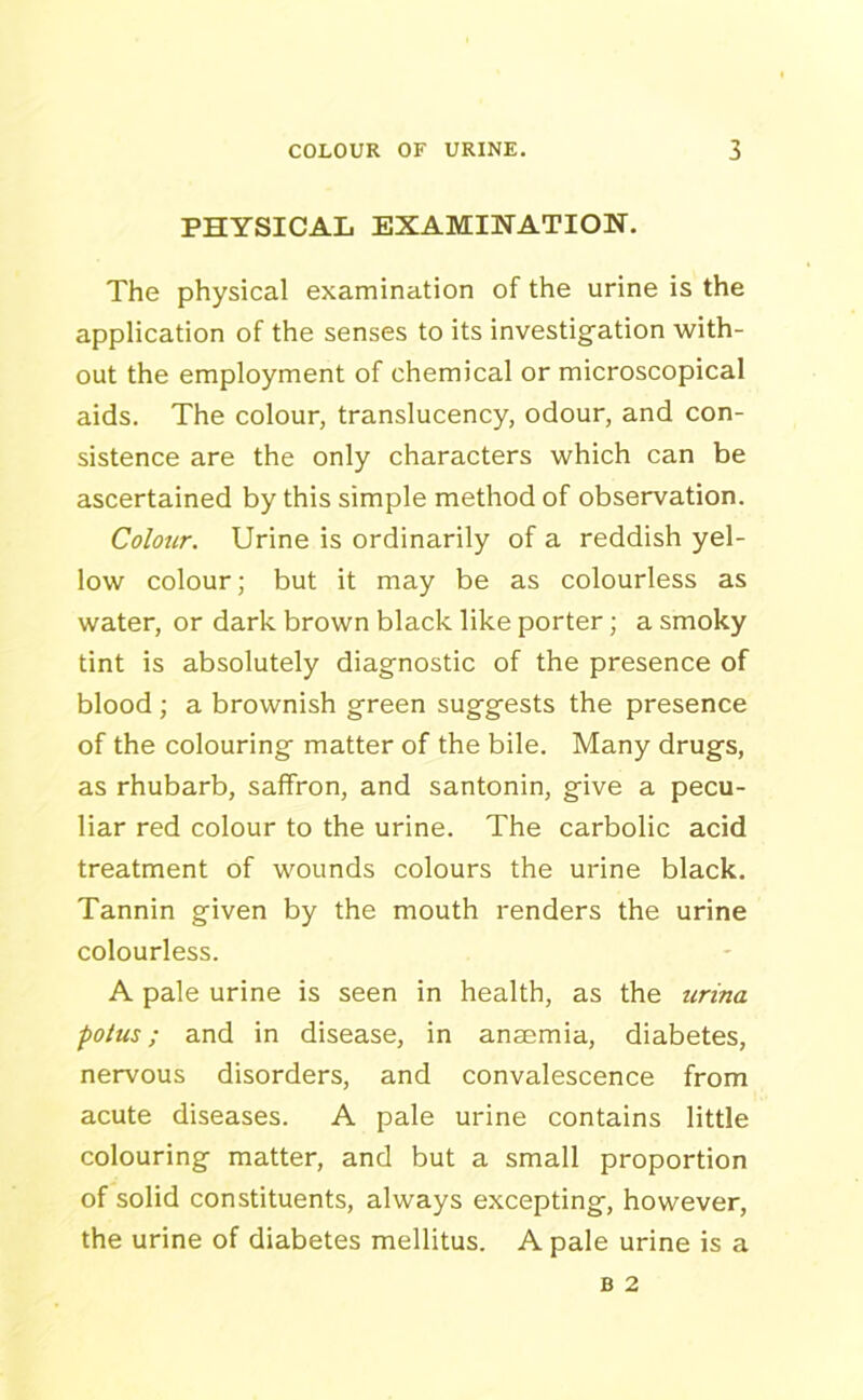 PHYSICAL EXAMINATION. The physical examination of the urine is the application of the senses to its investigation with- out the employment of chemical or microscopical aids. The colour, translucency, odour, and con- sistence are the only characters which can be ascertained by this simple method of observation. Colour. Urine is ordinarily of a reddish yel- low colour; but it may be as colourless as water, or dark brown black like porter; a smoky tint is absolutely diagnostic of the presence of blood; a brownish green suggests the presence of the colouring matter of the bile. Many drugs, as rhubarb, saffron, and santonin, give a pecu- liar red colour to the urine. The carbolic acid treatment of wounds colours the urine black. Tannin given by the mouth renders the urine colourless. A pale urine is seen in health, as the urina potus ; and in disease, in anaemia, diabetes, nervous disorders, and convalescence from acute diseases. A pale urine contains little colouring matter, and but a small proportion of solid constituents, always excepting, however, the urine of diabetes mellitus. A pale urine is a
