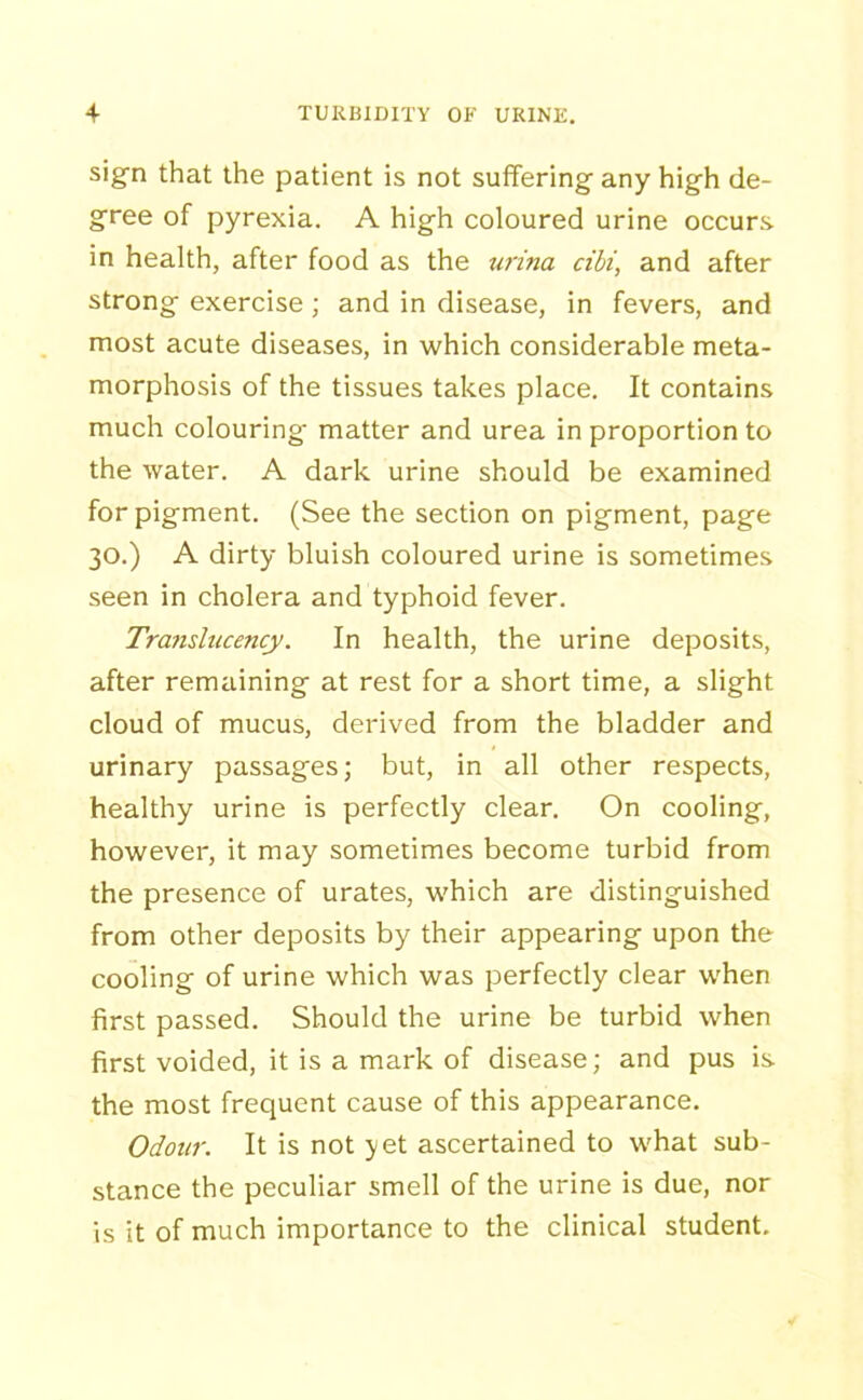 sign that the patient is not suffering any high de- gree of pyrexia. A high coloured urine occurs in health, after food as the urina cibi, and after strong exercise; and in disease, in fevers, and most acute diseases, in which considerable meta- morphosis of the tissues takes place. It contains much colouring matter and urea in proportion to the water. A dark urine should be examined for pigment. (See the section on pigment, page 30.) A dirty bluish coloured urine is sometimes seen in cholera and typhoid fever. Translitcency. In health, the urine deposits, after remaining at rest for a short time, a slight cloud of mucus, derived from the bladder and urinary passages; but, in all other respects, healthy urine is perfectly clear. On cooling, however, it may sometimes become turbid from the presence of urates, which are distinguished from other deposits by their appearing upon the cooling of urine which was perfectly clear when first passed. Should the urine be turbid when first voided, it is a mark of disease; and pus is the most frequent cause of this appearance. Odour. It is not yet ascertained to what sub- stance the peculiar smell of the urine is due, nor is it of much importance to the clinical student.