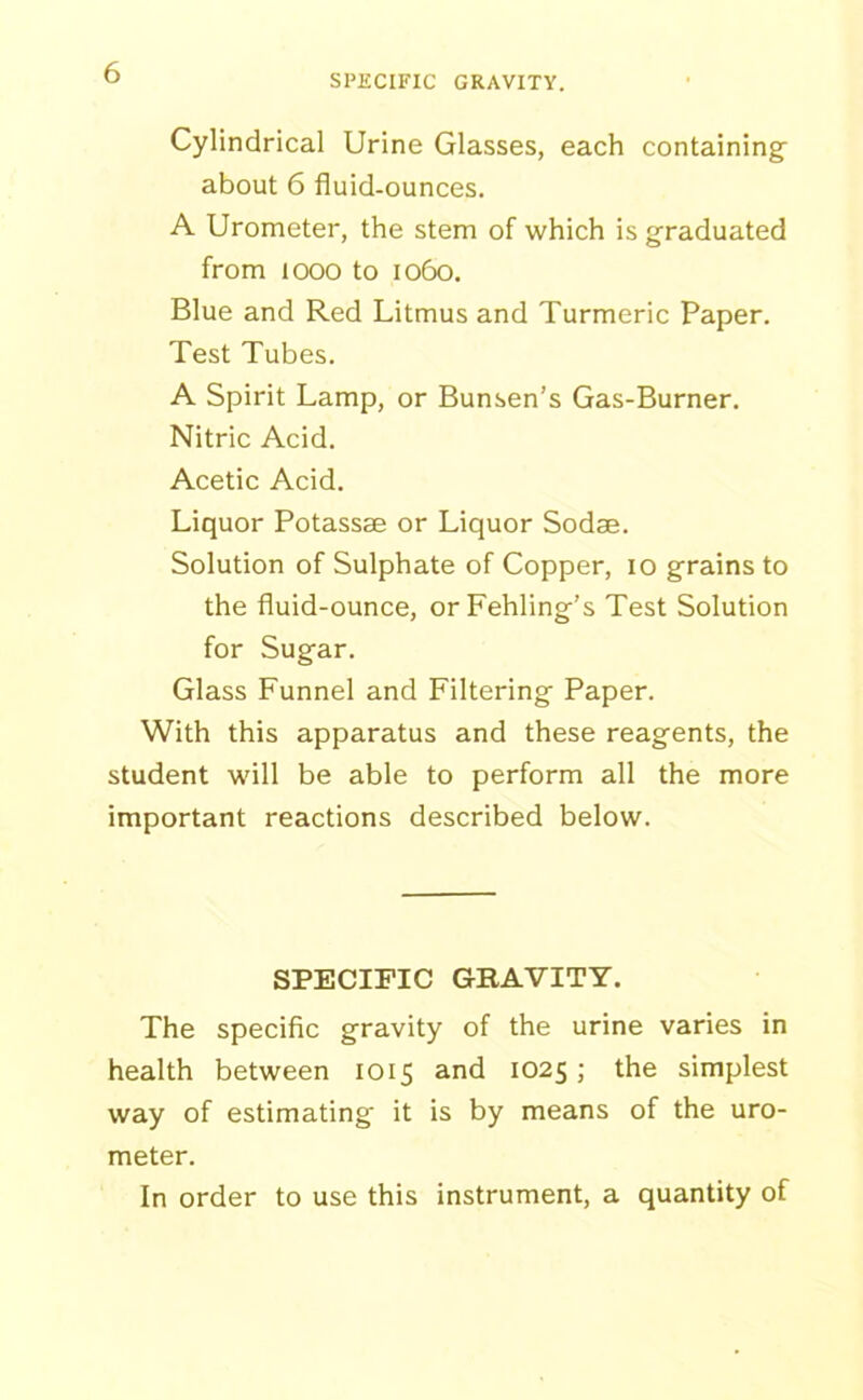 SPECIFIC GRAVITY. Cylindrical Urine Glasses, each containing about 6 fluid-ounces. A Urometer, the stem of which is graduated from 1000 to 1060. Blue and Red Litmus and Turmeric Paper. Test Tubes. A Spirit Lamp, or Bunsen’s Gas-Burner. Nitric Acid. Acetic Acid. Liquor Potassse or Liquor Sodae. Solution of Sulphate of Copper, 10 grains to the fluid-ounce, orFehling’s Test Solution for Sugar. Glass Funnel and Filtering Paper. With this apparatus and these reagents, the student will be able to perform all the more important reactions described below. SPECIFIC GRAVITY. The specific gravity of the urine varies in health between 1015 and 1025; the simplest way of estimating' it is by means of the uro- meter. In order to use this instrument, a quantity of