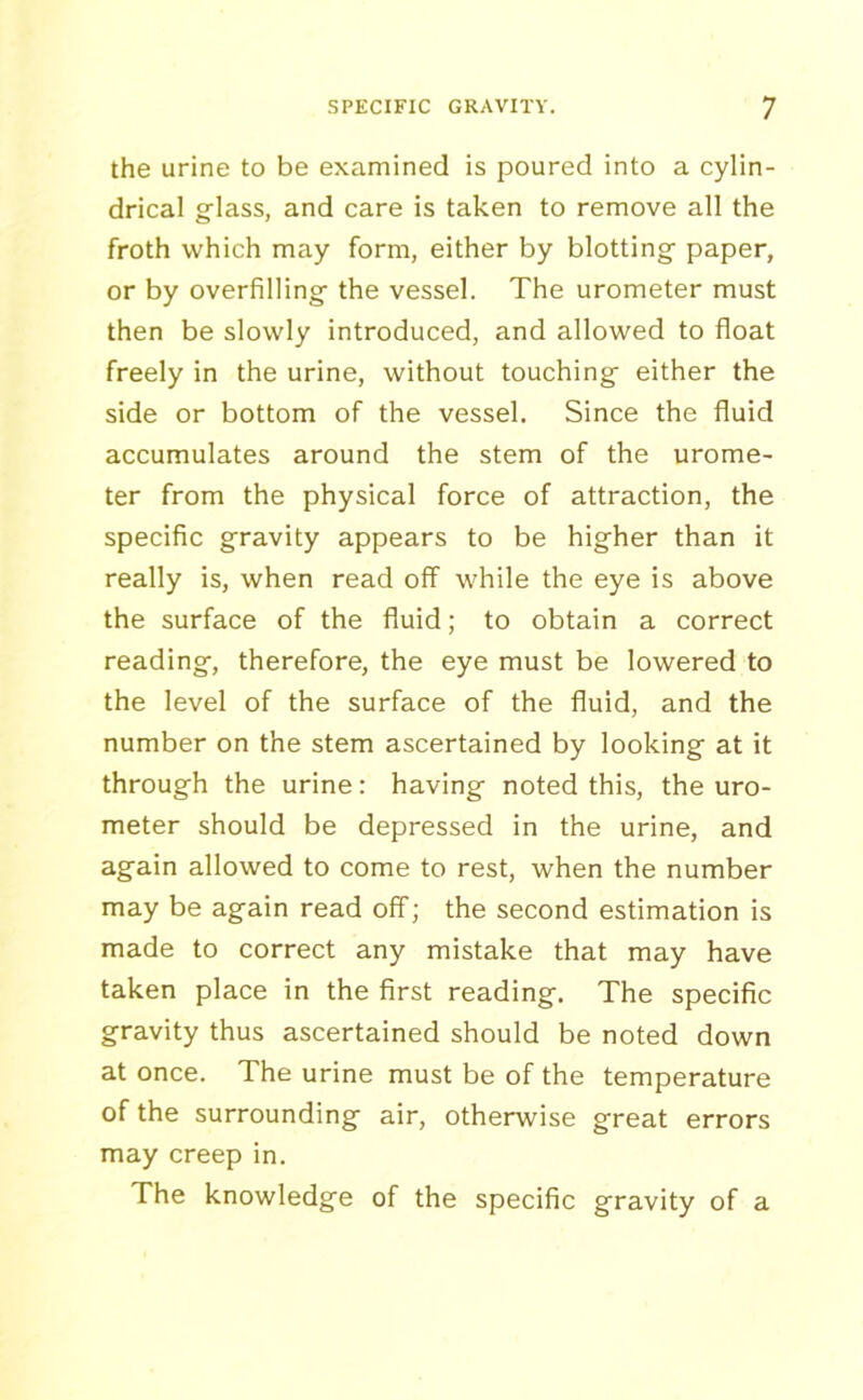 the urine to be examined is poured into a cylin- drical glass, and care is taken to remove all the froth which may form, either by blotting paper, or by overfilling the vessel. The urometer must then be slowly introduced, and allowed to float freely in the urine, without touching either the side or bottom of the vessel. Since the fluid accumulates around the stem of the urome- ter from the physical force of attraction, the specific gravity appears to be higher than it really is, when read off while the eye is above the surface of the fluid; to obtain a correct reading, therefore, the eye must be lowered to the level of the surface of the fluid, and the number on the stem ascertained by looking at it through the urine: having noted this, the uro- meter should be depressed in the urine, and again allowed to come to rest, when the number may be again read off; the second estimation is made to correct any mistake that may have taken place in the first reading. The specific gravity thus ascertained should be noted down at once. The urine must be of the temperature of the surrounding air, otherwise great errors may creep in. The knowledge of the specific gravity of a