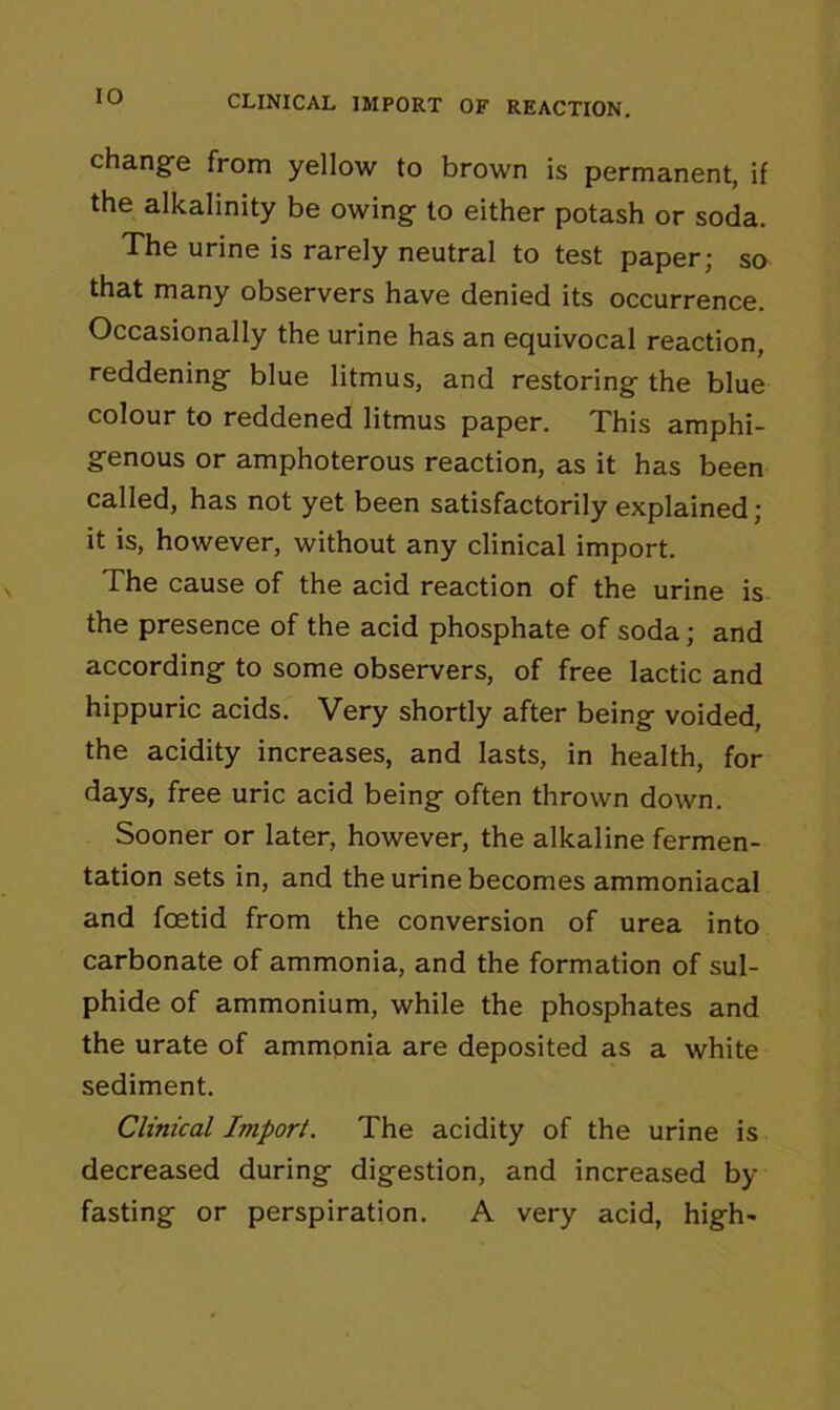 IO CLINICAL IMPORT OF REACTION. change from yellow to brown is permanent, if the alkalinity be owing to either potash or soda. The urine is rarely neutral to test paper; so that many observers have denied its occurrence. Occasionally the urine has an equivocal reaction, reddening blue litmus, and restoring the blue colour to reddened litmus paper. This amphi- genous or amphoterous reaction, as it has been called, has not yet been satisfactorily explained; it is, however, without any clinical import. The cause of the acid reaction of the urine is the presence of the acid phosphate of soda; and according to some observers, of free lactic and hippuric acids. Very shortly after being voided, the acidity increases, and lasts, in health, for days, free uric acid being often thrown down. Sooner or later, however, the alkaline fermen- tation sets in, and the urine becomes ammoniacal and foetid from the conversion of urea into carbonate of ammonia, and the formation of sul- phide of ammonium, while the phosphates and the urate of ammonia are deposited as a white sediment. Clinical Import. The acidity of the urine is decreased during digestion, and increased by- fasting or perspiration. A very acid, high*