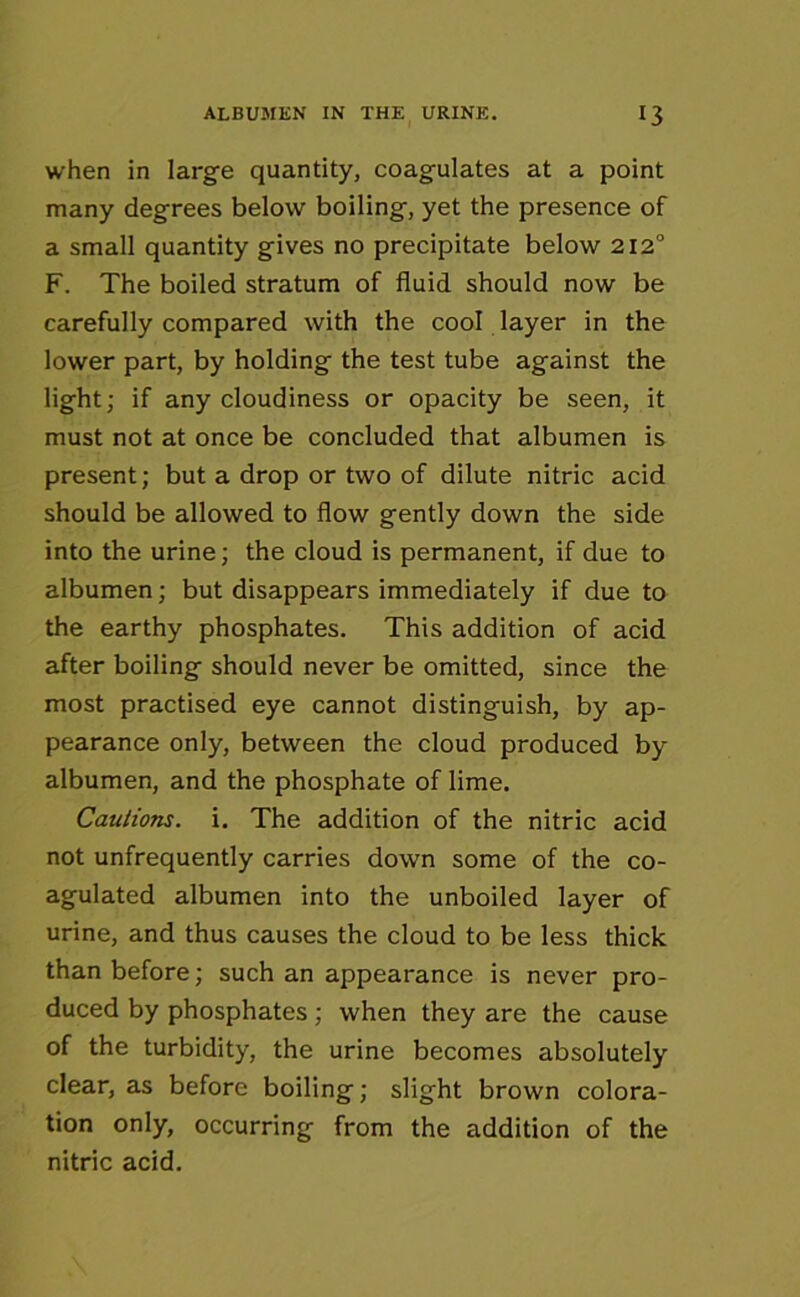 when in large quantity, coagulates at a point many degrees below boiling, yet the presence of a small quantity gives no precipitate below 2120 F. The boiled stratum of fluid should now be carefully compared with the cool layer in the lower part, by holding the test tube against the light; if any cloudiness or opacity be seen, it must not at once be concluded that albumen is present; but a drop or two of dilute nitric acid should be allowed to flow gently down the side into the urine; the cloud is permanent, if due to albumen; but disappears immediately if due to the earthy phosphates. This addition of acid after boiling should never be omitted, since the most practised eye cannot distinguish, by ap- pearance only, between the cloud produced by- albumen, and the phosphate of lime. Cautions, i. The addition of the nitric acid not unfrequently carries down some of the co- agulated albumen into the unboiled layer of urine, and thus causes the cloud to be less thick than before; such an appearance is never pro- duced by phosphates; when they are the cause of the turbidity, the urine becomes absolutely clear, as before boiling; slight brown colora- tion only, occurring from the addition of the nitric acid.