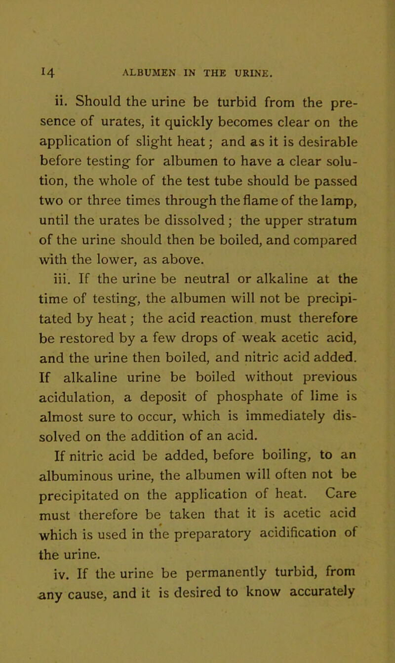 ii. Should the urine be turbid from the pre- sence of urates, it quickly becomes clear on the application of slight heat; and as it is desirable before testing for albumen to have a clear solu- tion, the whole of the test tube should be passed two or three times through the flame of the lamp, until the urates be dissolved ; the upper stratum of the urine should then be boiled, and compared with the lower, as above. iii. If the urine be neutral or alkaline at the time of testing, the albumen will not be precipi- tated by heat; the acid reaction must therefore be restored by a few drops of weak acetic acid, and the urine then boiled, and nitric acid added. If alkaline urine be boiled without previous acidulation, a deposit of phosphate of lime is almost sure to occur, which is immediately dis- solved on the addition of an acid. If nitric acid be added, before boiling, to an albuminous urine, the albumen will often not be precipitated on the application of heat. Care must therefore be taken that it is acetic acid which is used in the preparatory acidification of the urine. iv. If the urine be permanently turbid, from any cause, and it is desired to know accurately