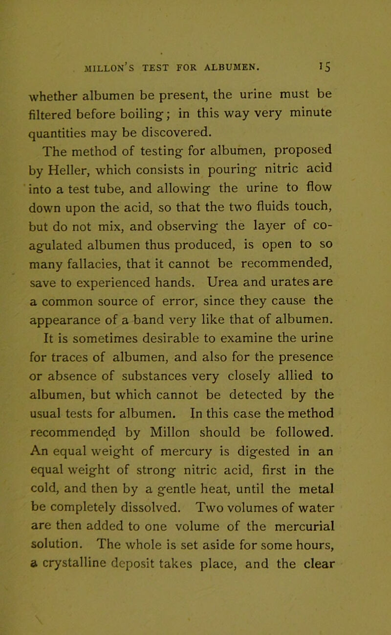 whether albumen be present, the urine must be filtered before boiling; in this way very minute quantities may be discovered. The method of testing for albumen, proposed by Heller, which consists in pouring nitric acid into a test tube, and allowing the urine to flow down upon the acid, so that the two fluids touch, but do not mix, and observing the layer of co- agulated albumen thus produced, is open to so many fallacies, that it cannot be recommended, save to experienced hands. Urea and urates are a common source of error, since they cause the appearance of a band very like that of albumen. It is sometimes desirable to examine the urine for traces of albumen, and also for the presence or absence of substances very closely allied to albumen, but which cannot be detected by the usual tests for albumen. In this case the method recommended by Millon should be followed. An equal weight of mercury is digested in an equal weight of strong nitric acid, first in the cold, and then by a gentle heat, until the metal be completely dissolved. Two volumes of water are then added to one volume of the mercurial solution. The whole is set aside for some hours, a crystalline deposit takes place, and the clear