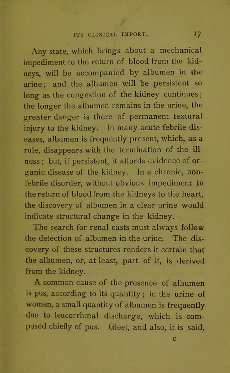 Any state, which brings about a mechanical impediment to the return of blood from the kid- neys, will be accompanied by albumen in the urine; and the albumen will be persistent so long as the congestion of the kidney continues; the longer the albumen remains in the urine, the greater danger is there of permanent textural injury to the kidney. In many acute febrile dis- eases, albumen is frequently present, which, as a rule, disappears with the termination of the ill- ness ; but, if persistent, it affords evidence of or- ganic disease of the kidney. In a chronic, non- febrile disorder, without obvious impediment to the return of blood from the kidneys to the heart, the discovery of albumen in a clear urine would indicate structural change in the kidney. The search for renal casts must always follow the detection of albumen in the urine. The dis- covery of these structures renders it certain that the albumen, or, at least, part of it, is derived from the kidney. A common cause of the presence of albumen is pus, according to its quantity; in the urine of women, a small quantity of albumen is frequently due to leucorrhceal discharge, which is com- posed chiefly of pus. Gleet, and also, it is said, c