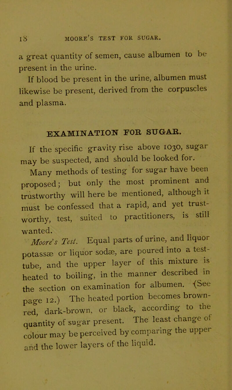 a great quantity of semen, cause albumen to be present in the urine. If blood be present in the urine, albumen must likewise be present, derived from the corpuscles and plasma. EXAMINATION EON SUGAR. If the specific gravity rise above 1030, sugar may be suspected, and should be looked for. Many methods of testing for sugar have been proposed; but only the most prominent and trustworthy will here be mentioned, although it must be confessed that a rapid, and yet trust- worthy, test, suited to practitioners, is still wanted. Moore's Test. Equal parts of urine, and liquor potassse or liquor soda;, are poured into a test- tube, and the upper layer of this mixture is heated to boiling, in the manner described in the section on examination for albumen. <See page 12.) The heated portion becomes brown- red, dark-brown, or black, according to the quantity of sugar present. The least change 01 colour may be perceived by comparing the upper and the lower layers of the liquid.
