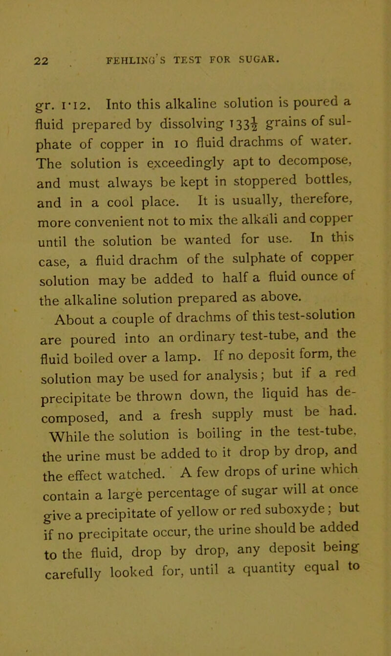 gr. ri2. Into this alkaline solution is poured a fluid prepared by dissolving 133^ grains of sul- phate of copper in 10 fluid drachms of water. The solution is exceedingly apt to decompose, and must always be kept in stoppered bottles, and in a cool place. It is usually, therefore, more convenient not to mix the alkali and copper until the solution be wanted for use. In this case, a fluid drachm of the sulphate of copper solution may be added to half a fluid ounce of the alkaline solution prepared as above. About a couple of drachms of this test-solution are poured into an ordinary test-tube, and the fluid boiled over a lamp. If no deposit form, the solution may be used for analysis; but if a red precipitate be thrown down, the liquid has de- composed, and a fresh supply must be had. While the solution is boiling in the test-tube, the urine must be added to it drop by drop, and the effect watched. A few drops of urine which contain a large percentage of sugar will at once give a precipitate of yellow or red suboxyde; but if no precipitate occur, the urine should be added to the fluid, drop by drop, any deposit being carefully looked for, until a quantity equal to