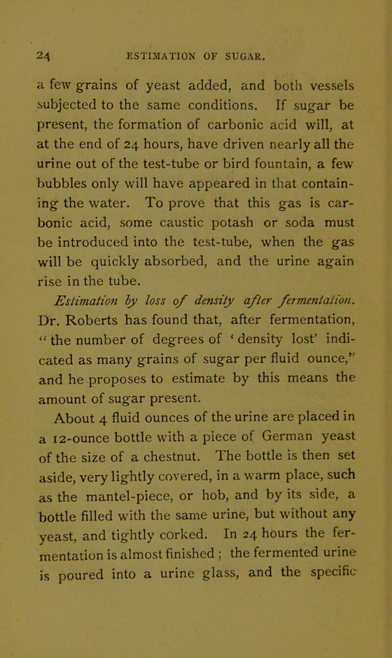 a few grains of yeast added, and both vessels subjected to the same conditions. If sugar be present, the formation of carbonic acid will, at at the end of 24 hours, have driven nearly all the urine out of the test-tube or bird fountain, a few bubbles only will have appeared in that contain- ing the water. To prove that this gas is car- bonic acid, some caustic potash or soda must be introduced into the test-tube, when the gas will be quickly absorbed, and the urine again rise in the tube. Estimation by loss of density after fermentation. Dr. Roberts has found that, after fermentation, “ the number of degrees of ‘ density lost’ indi- cated as many grains of sugar per fluid ounce, and he proposes to estimate by this means the amount of sugar present. About 4 fluid ounces of the urine are placed in a 12-ounce bottle with a piece of German yeast of the size of a chestnut. The bottle is then set aside, very lightly covered, in a warm place, such as the mantel-piece, or hob, and by its side, a bottle filled with the same urine, but without any yeast, and tightly corked. In 24 hours the fer- mentation is almost finished ; the fermented urine is poured into a urine glass, and the specific