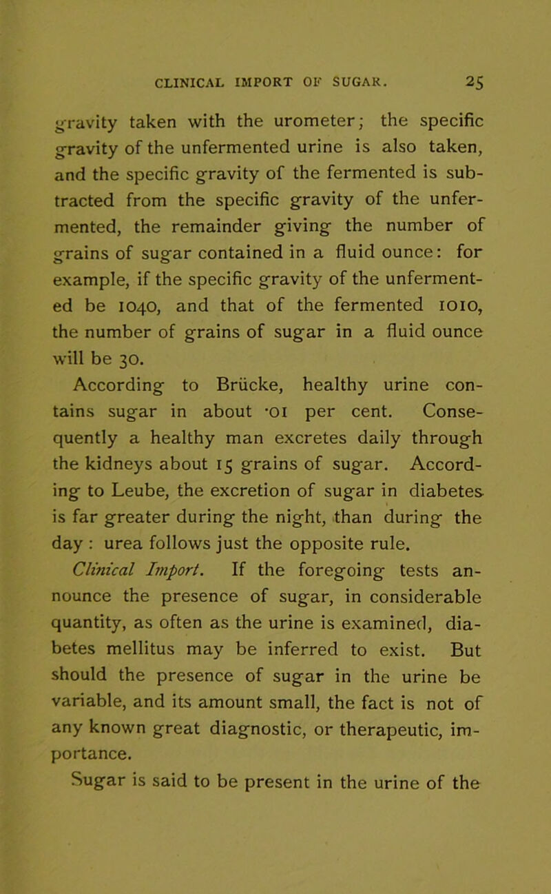 gravity taken with the urometer; the specific g-ravity of the unfermented urine is also taken, and the specific gravity of the fermented is sub- tracted from the specific gravity of the unfer- mented, the remainder giving the number of grains of sugar contained in a fluid ounce: for example, if the specific gravity of the unferment- ed be 1040, and that of the fermented 1010, the number of grains of sugar in a fluid ounce will be 30. According to Briicke, healthy urine con- tains sugar in about -oi per cent. Conse- quently a healthy man excretes daily through the kidneys about 15 grains of sugar. Accord- ing to Leube, the excretion of sugar in diabetes is far greater during the night, than during the day : urea follows just the opposite rule. Clinical Import. If the foregoing tests an- nounce the presence of sugar, in considerable quantity, as often as the urine is examined, dia- betes mellitus may be inferred to exist. But should the presence of sugar in the urine be variable, and its amount small, the fact is not of any known great diagnostic, or therapeutic, im- portance. Sugar is said to be present in the urine of the