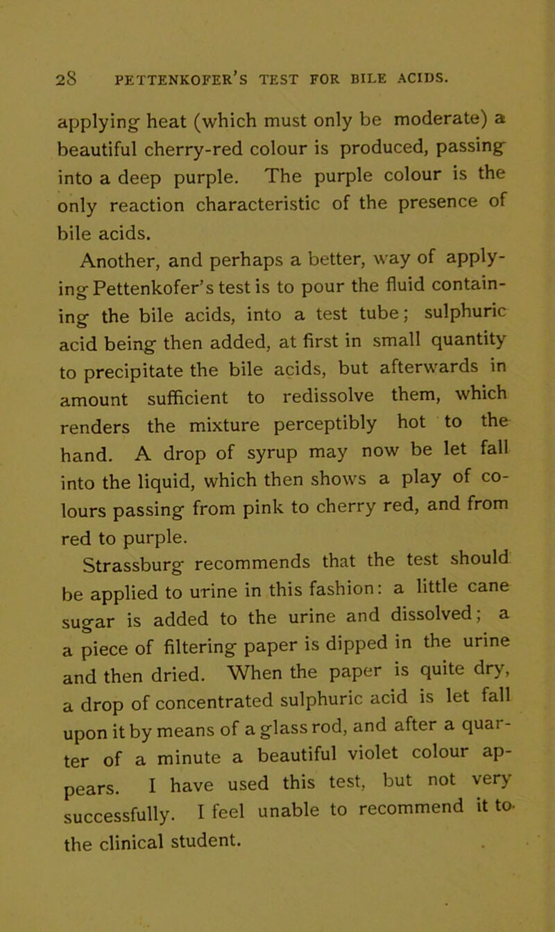 applying heat (which must only be moderate) a beautiful cherry-red colour is produced, passing into a deep purple. The purple colour is the only reaction characteristic of the presence of bile acids. Another, and perhaps a better, way of apply- ing Pettenkofer’s test is to pour the fluid contain- ing the bile acids, into a test tube; sulphuric acid being then added, at first in small quantity to precipitate the bile acids, but afterwards in amount sufficient to redissolve them, which renders the mixture perceptibly hot to the hand. A drop of syrup may now be let fall into the liquid, which then shows a play of co- lours passing from pink to cherry red, and from red to purple. Strassburg- recommends that the test should be applied to urine in this fashion: a little cane sugar is added to the urine and dissolved; a a piece of filtering paper is dipped in the urine and then dried. When the paper is quite dry, a drop of concentrated sulphuric acid is let fall upon it by means of a glass rod, and after a quai - ter of a minute a beautiful violet colour ap- pears. I have used this test, but not very successfully. I feel unable to recommend it to. the clinical student.