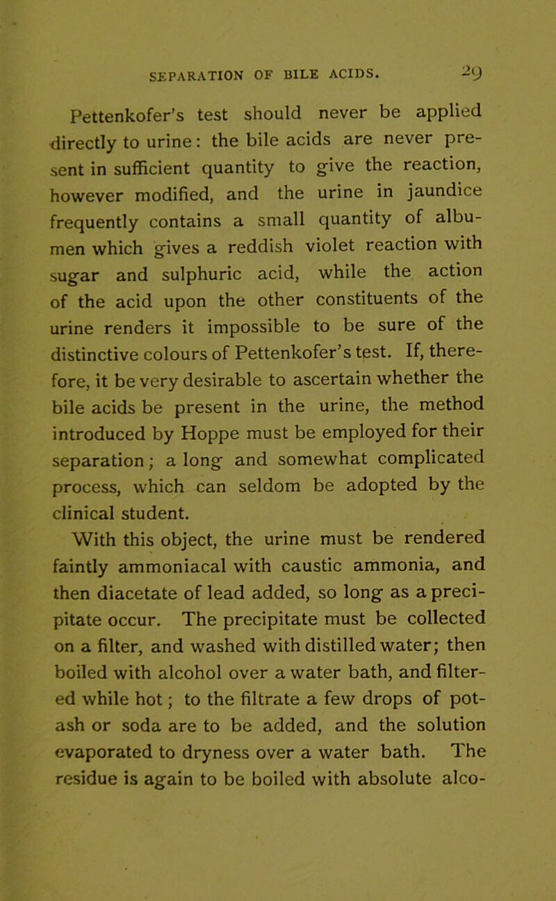 SEPARATION OF BILE ACIDS. “9 Pettenkofer’s test should never be applied directly to urine: the bile acids are never pre- sent in sufficient quantity to give the reaction, however modified, and the urine in jaundice frequently contains a small quantity of albu- men which gives a reddish violet reaction with sugar and sulphuric acid, while the action of the acid upon the other constituents of the urine renders it impossible to be sure of the distinctive colours of Pettenkofer’s test. If, there- fore, it be very desirable to ascertain whether the bile acids be present in the urine, the method introduced by Hoppe must be employed for their separation; a long and somewhat complicated process, which can seldom be adopted by the clinical student. With this object, the urine must be rendered faintly ammoniacal with caustic ammonia, and then diacetate of lead added, so long as a preci- pitate occur. The precipitate must be collected on a filter, and washed with distilled water; then boiled with alcohol over a water bath, and filter- ed while hot; to the filtrate a few drops of pot- ash or soda are to be added, and the solution evaporated to dryness over a water bath. The residue is again to be boiled with absolute alco-