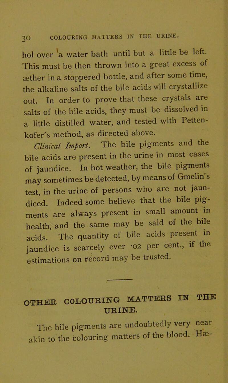 hol over a water bath until but a little be left. This must be then thrown into a great excess of aether in a stoppered bottle, and after some time, the alkaline salts of the bile acids will crystallize out. In order to prove that these crystals are salts of the bile acids, they must be dissolved in a little distilled water, and tested with Petten- kofer’s method, as directed above. Clinical Import. The bile pigments and the bile acids are present in the urine in most cases of jaundice. In hot weather, the bile pigments may sometimes be detected, by means of Gmelin’s test, in the urine of persons who are not jaun- diced. Indeed some believe that the bile pig- ments are always present in small amount in health, and the same may be said of the bile acids. The quantity of bile acids present in jaundice is scarcely ever -02 per cent., if the estimations on record may be trusted. OTHER COLOURING MATTERS IN THE URINE. The bile pigments are undoubtedly very near akin to the colouring matters of the blood. Hse-