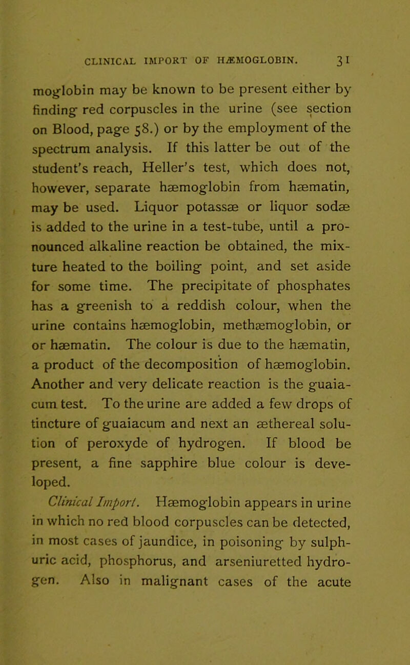 CLINICAL IMPORT OF HAEMOGLOBIN. 3 I moglobin may be known to be present either by finding red corpuscles in the urine (see section on Blood, page 58.) or by the employment of the spectrum analysis. If this latter be out of the student’s reach, Heller’s test, which does not, however, separate haemoglobin from haematin, may be used. Liquor potassae or liquor sodae is added to the urine in a test-tube, until a pro- nounced alkaline reaction be obtained, the mix- ture heated to the boiling point, and set aside for some time. The precipitate of phosphates has a greenish to a reddish colour, when the urine contains haemoglobin, methasmoglobin, or or haematin. The colour is due to the haematin, a product of the decomposition of haemoglobin. Another and very delicate reaction is the guaia- cum test. To the urine are added a few drops of tincture of guaiacum and next an aethereal solu- tion of peroxyde of hydrogen. If blood be present, a fine sapphire blue colour is deve- loped. Clinical Import. Haemoglobin appears in urine in which no red blood corpuscles can be detected, in most cases of jaundice, in poisoning by sulph- uric acid, phosphorus, and arseniuretted hydro- gen. Also in malignant cases of the acute