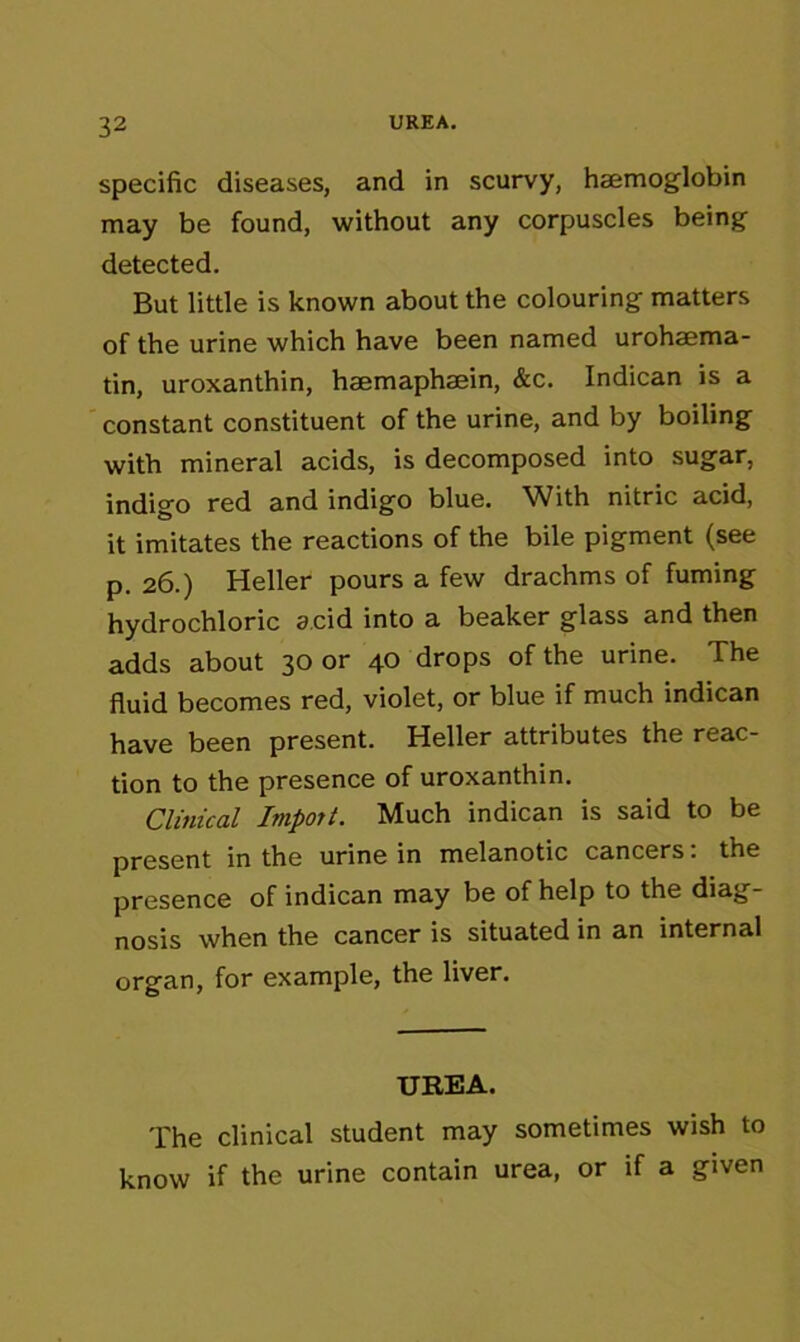 specific diseases, and in scurvy, haemoglobin may be found, without any corpuscles being detected. But little is known about the colouring matters of the urine which have been named urohaema- tin, uroxanthin, haemaphaein, &c. Indican is a constant constituent of the urine, and by boiling with mineral acids, is decomposed into sugar, indigo red and indigo blue. With nitric acid, it imitates the reactions of the bile pigment (see p. 26.) Heller pours a few drachms of fuming hydrochloric acid into a beaker glass and then adds about 30 or 40 drops of the urine. The fluid becomes red, violet, or blue if much indican have been present. Heller attributes the reac- tion to the presence of uroxanthin. Clinical Import. Much indican is said to be present in the urine in melanotic cancers. the presence of indican may be of help to the diag- nosis when the cancer is situated in an internal organ, for example, the liver. UREA. The clinical student may sometimes wish to know if the urine contain urea, or if a given