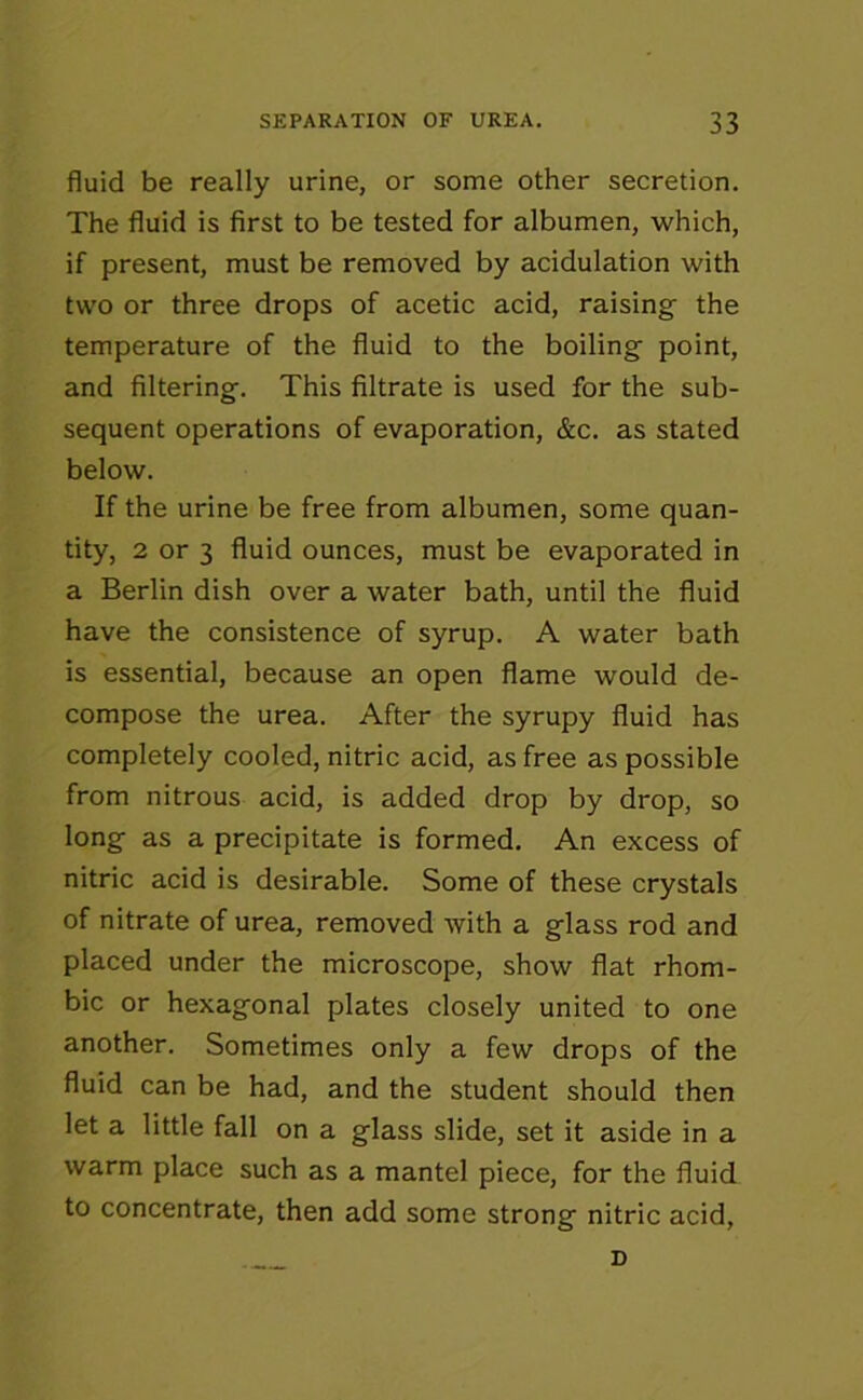 fluid be really urine, or some other secretion. The fluid is first to be tested for albumen, which, if present, must be removed by acidulation with two or three drops of acetic acid, raising the temperature of the fluid to the boiling point, and filtering. This filtrate is used for the sub- sequent operations of evaporation, &c. as stated below. If the urine be free from albumen, some quan- tity, 2 or 3 fluid ounces, must be evaporated in a Berlin dish over a water bath, until the fluid have the consistence of syrup. A water bath is essential, because an open flame would de- compose the urea. After the syrupy fluid has completely cooled, nitric acid, as free as possible from nitrous acid, is added drop by drop, so long as a precipitate is formed. An excess of nitric acid is desirable. Some of these crystals of nitrate of urea, removed with a glass rod and placed under the microscope, show flat rhom- bic or hexagonal plates closely united to one another. Sometimes only a few drops of the fluid can be had, and the student should then let a little fall on a glass slide, set it aside in a warm place such as a mantel piece, for the fluid to concentrate, then add some strong nitric acid, D