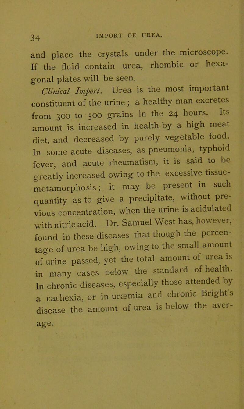 IMPORT OE UREA, and place the crystals under the microscope. If the fluid contain urea, rhombic or hexa- gonal plates will be seen. Clinical Import. Urea is the most important constituent of the urine ; a healthy man excretes from 300 to 500 grains in the 24 hours. Its amount is increased in health by a high meat diet, and decreased by purely vegetable food. In some acute diseases, as pneumonia, typhoid fever, and acute rheumatism, it is said to be g'reatly increased owing to the excessive tissue- metamorphosis; it may be present in such quantity as to give a precipitate, without pre- vious concentration, when the urine is acidulated with nitric acid. Dr. Samuel West has, however, found in these diseases that though the percen- tage of urea be high, owing to the small amount of urine passed, yet the total amount of urea is in many cases below the standard of health. In chronic diseases, especially those attended b\ a cachexia, or in uraemia and chronic Bright’s disease the amount of urea is below the aver-