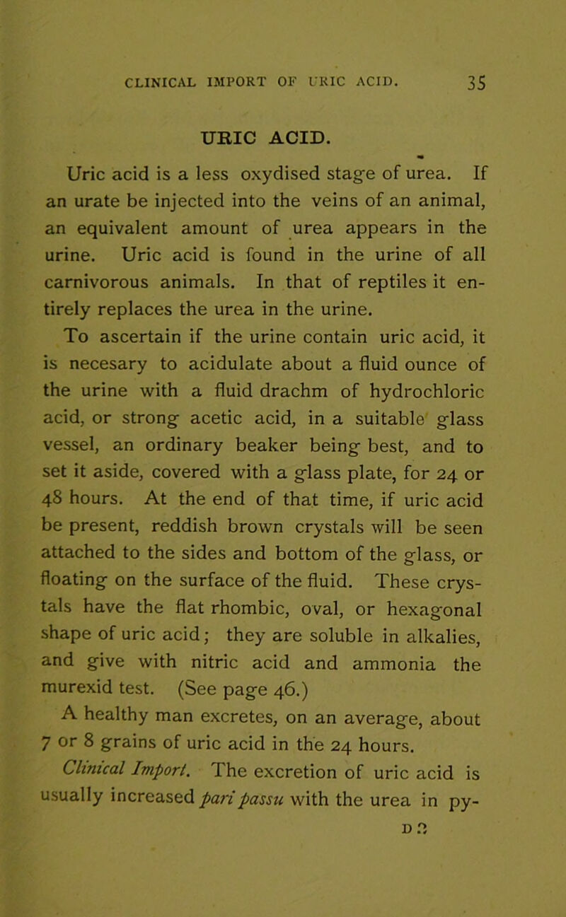URIC ACID. Uric acid is a less oxydised stag'e of urea. If an urate be injected into the veins of an animal, an equivalent amount of urea appears in the urine. Uric acid is found in the urine of all carnivorous animals. In that of reptiles it en- tirely replaces the urea in the urine. To ascertain if the urine contain uric acid, it is necesary to acidulate about a fluid ounce of the urine with a fluid drachm of hydrochloric acid, or strong acetic acid, in a suitable glass vessel, an ordinary beaker being best, and to set it aside, covered with a glass plate, for 24 or 48 hours. At the end of that time, if uric acid be present, reddish brown crystals will be seen attached to the sides and bottom of the glass, or floating on the surface of the fluid. These crys- tals have the flat rhombic, oval, or hexagonal shape of uric acid; they are soluble in alkalies, and give with nitric acid and ammonia the murexid test. (See page 46.) A healthy man excretes, on an average, about 7 or 8 grains of uric acid in the 24 hours. Clinical Import. The excretion of uric acid is usually increased pari passu with the urea in py-