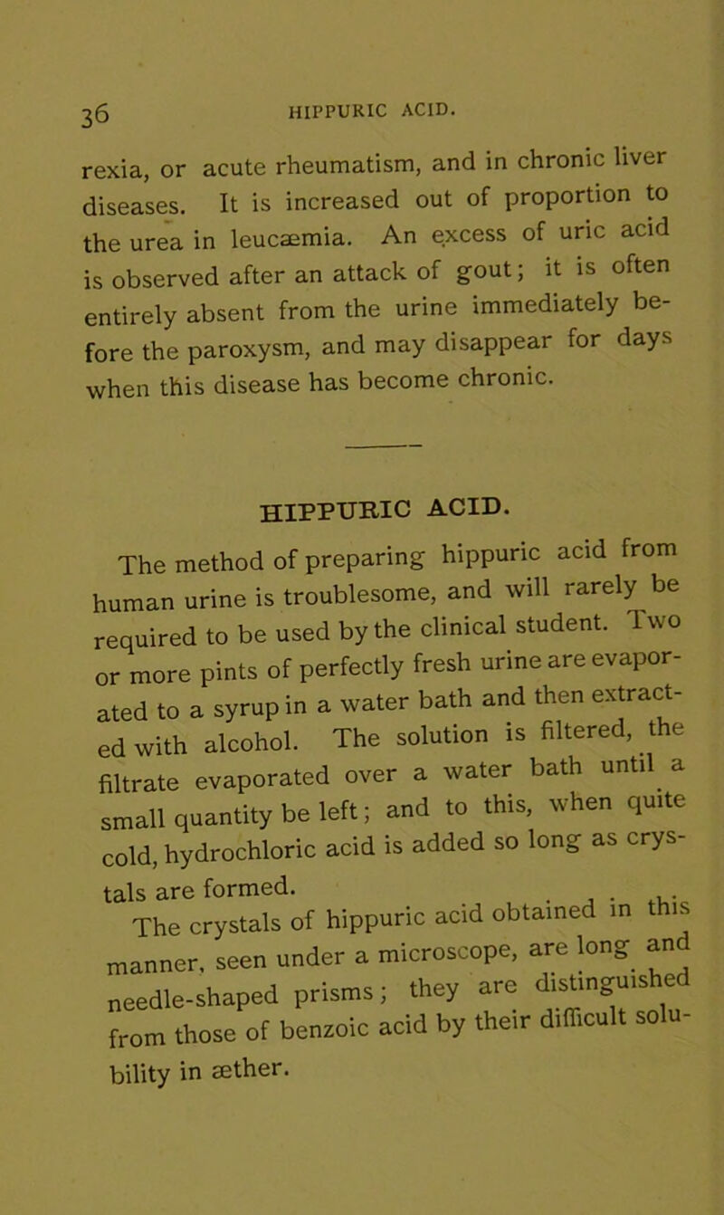 rexia, or acute rheumatism, and in chronic liver diseases. It is increased out of proportion to the urea in leucaemia. An excess of uric acid is observed after an attack of gout, it is often entirely absent from the urine immediately be- fore the paroxysm, and may disappear for days when this disease has become chronic. HIPPURIC ACID. The method of preparing hippuric acid from human urine is troublesome, and will rarely be required to be used by the clinical student. Two or more pints of perfectly fresh urine are evapor- ated to a syrup in a water bath and then extract- ed with alcohol. The solution is filtered, the filtrate evaporated over a water bath until a small quantity be left; and to this, when quite cold, hydrochloric acid is added so long as crys- tals are formed. The crystals of hippuric acid obtained in this manner, seen under a microscope, are long an needle-shaped prisms; they are distinguis e from those of benzoic acid by their difficult solu- bility in tether.