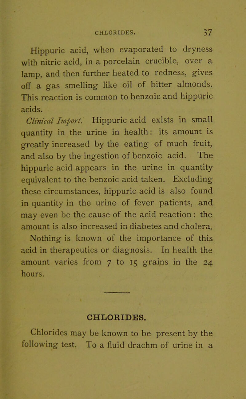 Hippuric acid, when evaporated to dryness with nitric acid, in a porcelain crucible, over a lamp, and then further heated to redness, gives off a gas smelling like oil of bitter almonds. This reaction is common to benzoic and hippuric acids. Cliniccil Import. Hippuric acid exists in small quantity in the urine in health: its amount is greatly increased by the eating of much fruit, and also by the ingestion of benzoic acid. The hippuric acid appears in the urine in quantity equivalent to the benzoic acid taken. Excluding these circumstances, hippuric acid is also found in quantity in the urine of fever patients, and may even be the cause of the acid reaction: the amount is also increased in diabetes and cholera. Nothing is known of the importance of this acid in therapeutics or diagnosis. In health the amount varies from 7 to 15 grains in the 24 hours. CHLORIDES. Chlorides may be known to be present by the following test. To a fluid drachm of urine in a