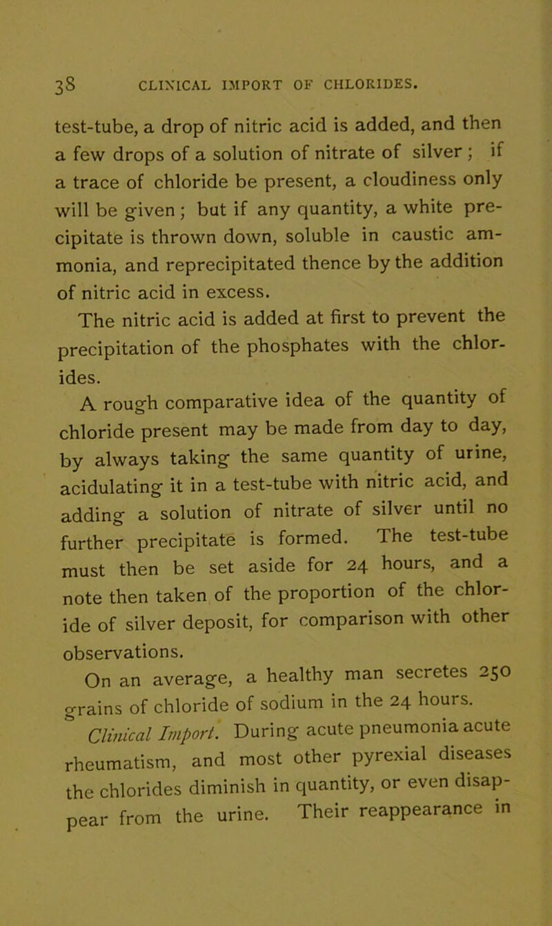 test-tube, a drop of nitric acid is added, and then a few drops of a solution of nitrate of silver ; if a trace of chloride be present, a cloudiness only will be given ; but if any quantity, a white pre- cipitate is thrown down, soluble in caustic am- monia, and reprecipitated thence by the addition of nitric acid in excess. The nitric acid is added at first to prevent the precipitation of the phosphates with the chlor- ides. A rough comparative idea of the quantity of chloride present may be made from day to day, by always taking the same quantity of urine, acidulating it in a test-tube with nitric acid, and adding a solution of nitrate of silver until no further precipitate is formed. The test-tube must then be set aside for 24 hours, and a note then taken of the proportion of the chlor- ide of silver deposit, for comparison with other observations. On an average, a healthy man secretes 250 grains of chloride of sodium in the 24 hours. ° Clinical Import. During acute pneumonia acute rheumatism, and most other pyrexial diseases the chlorides diminish in quantity, or even disap- pear from the urine. Their reappearance in