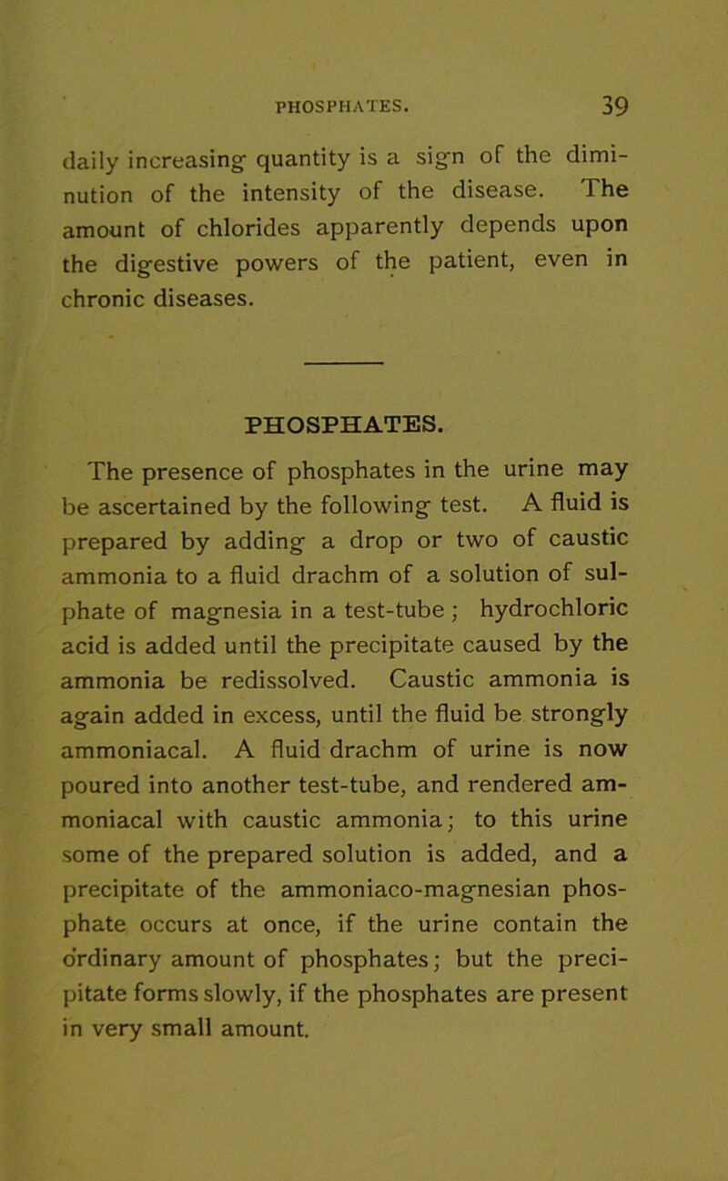 daily increasing- quantity is a sig-n of the dimi- nution of the intensity of the disease. The amount of chlorides apparently depends upon the dig-estive powers of the patient, even in chronic diseases. PHOSPHATES. The presence of phosphates in the urine may be ascertained by the following test. A fluid is prepared by adding a drop or two of caustic ammonia to a fluid drachm of a solution of sul- phate of magnesia in a test-tube ; hydrochloric acid is added until the precipitate caused by the ammonia be redissolved. Caustic ammonia is again added in excess, until the fluid be strongly ammoniacal. A fluid drachm of urine is now poured into another test-tube, and rendered am- moniacal with caustic ammonia; to this urine some of the prepared solution is added, and a precipitate of the ammoniaco-magnesian phos- phate occurs at once, if the urine contain the ordinary amount of phosphates; but the preci- pitate forms slowly, if the phosphates are present in very small amount.