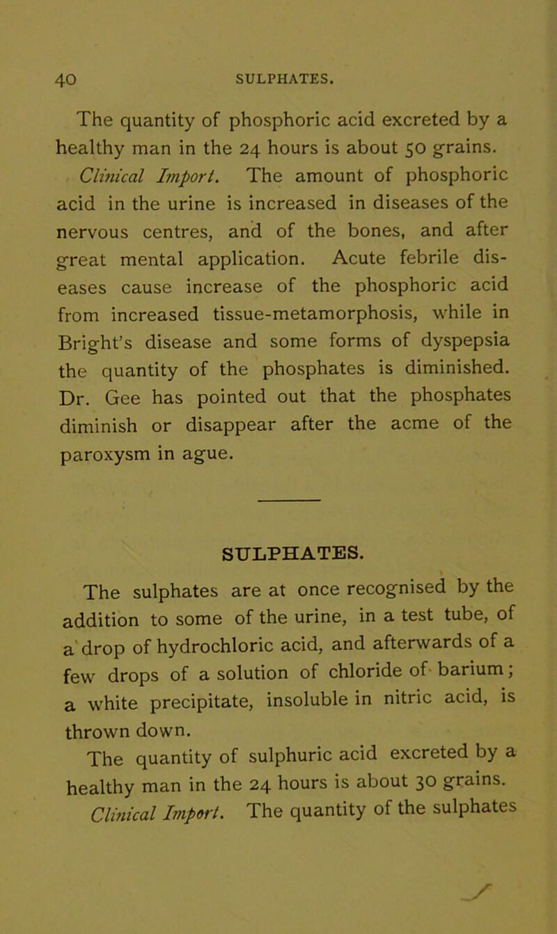 The quantity of phosphoric acid excreted by a healthy man in the 24 hours is about 50 grains. Clinical Import. The amount of phosphoric acid in the urine is increased in diseases of the nervous centres, and of the bones, and after great mental application. Acute febrile dis- eases cause increase of the phosphoric acid from increased tissue-metamorphosis, while in Bright’s disease and some forms of dyspepsia the quantity of the phosphates is diminished. Dr. Gee has pointed out that the phosphates diminish or disappear after the acme of the paroxysm in ague. SULPHATES. The sulphates are at once recognised by the addition to some of the urine, in a test tube, of a drop of hydrochloric acid, and afterwards of a few drops of a solution of chloride of barium; a white precipitate, insoluble in nitric acid, is thrown down. The quantity of sulphuric acid excreted by a healthy man in the 24 hours is about 30 grains. Clinical Import. The quantity of the sulphates