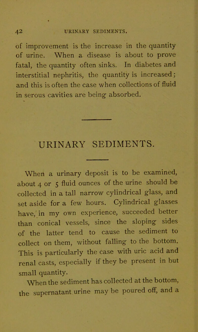 of improvement is the increase in the quantity of urine. When a disease is about to prove fatal, the quantity often sinks. In diabetes and interstitial nephritis, the quantity is increased ; and this is often the case when collections of fluid in serous cavities are being absorbed. URINARY SEDIMENTS. When a urinary deposit is to be examined, about 4 or 5 fluid ounces of the urine should be collected in a tall narrow cylindrical glass, and set aside for a few hours. Cylindrical glasses have,' in my own experience, succeeded better than conical vessels, since the sloping sides of the latter tend to cause the sediment to collect on them, without falling to the bottom. This is particularly the case with uric acid and renal casts, especially if they be present in but small quantity. When the sediment has collected at the bottom, the supernatant urine may be poured off, and a