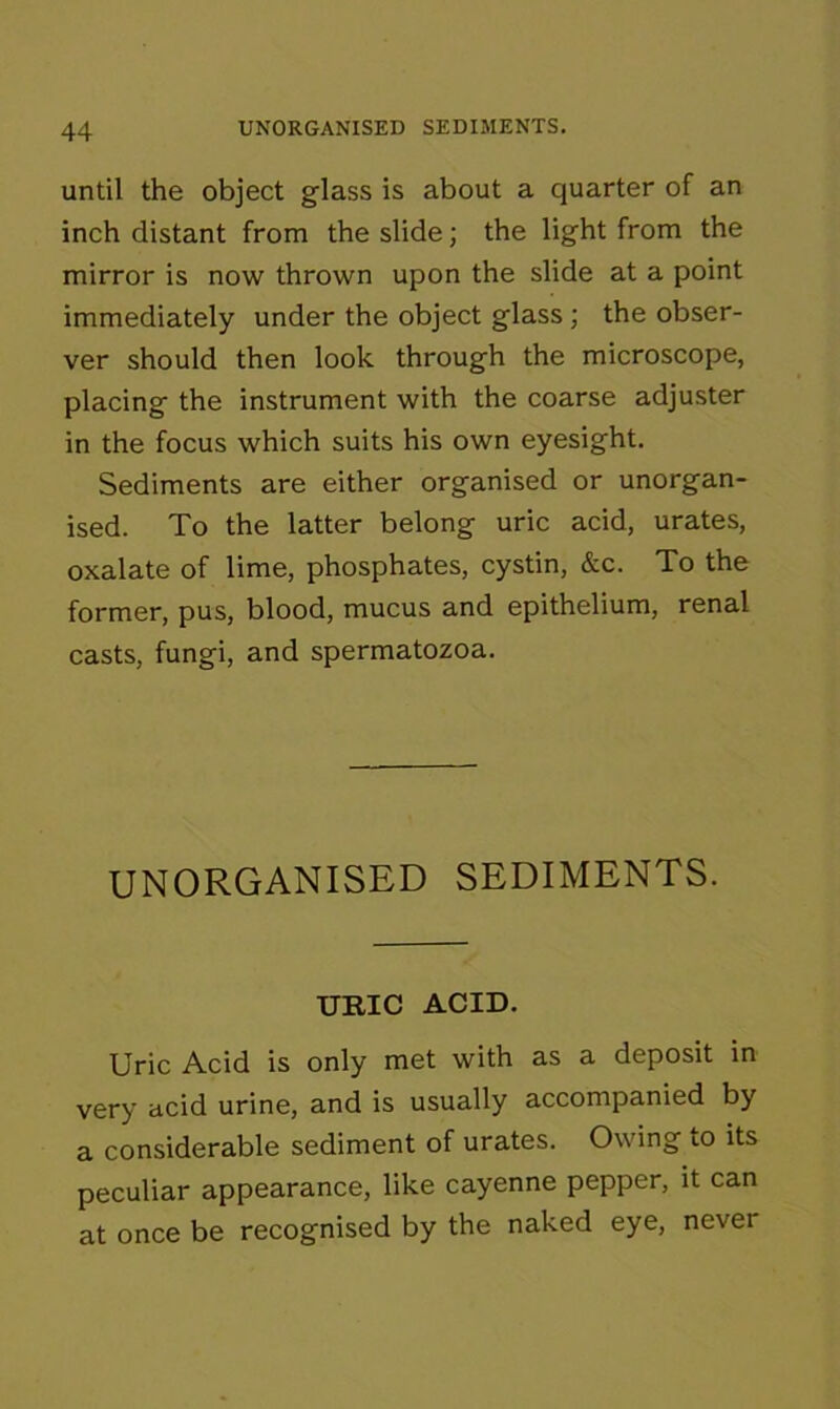 until the object glass is about a quarter of an inch distant from the slide; the light from the mirror is now thrown upon the slide at a point immediately under the object glass; the obser- ver should then look through the microscope, placing the instrument with the coarse adjuster in the focus which suits his own eyesight. Sediments are either organised or unorgan- ised. To the latter belong uric acid, urates, oxalate of lime, phosphates, cystin, &c. To the former, pus, blood, mucus and epithelium, renal casts, fungi, and spermatozoa. UNORGANISED SEDIMENTS. URIC ACID. Uric Acid is only met with as a deposit in very acid urine, and is usually accompanied by a considerable sediment of urates. Owing iO its peculiar appearance, like cayenne pepper, it can at once be recognised by the naked eye, nevei