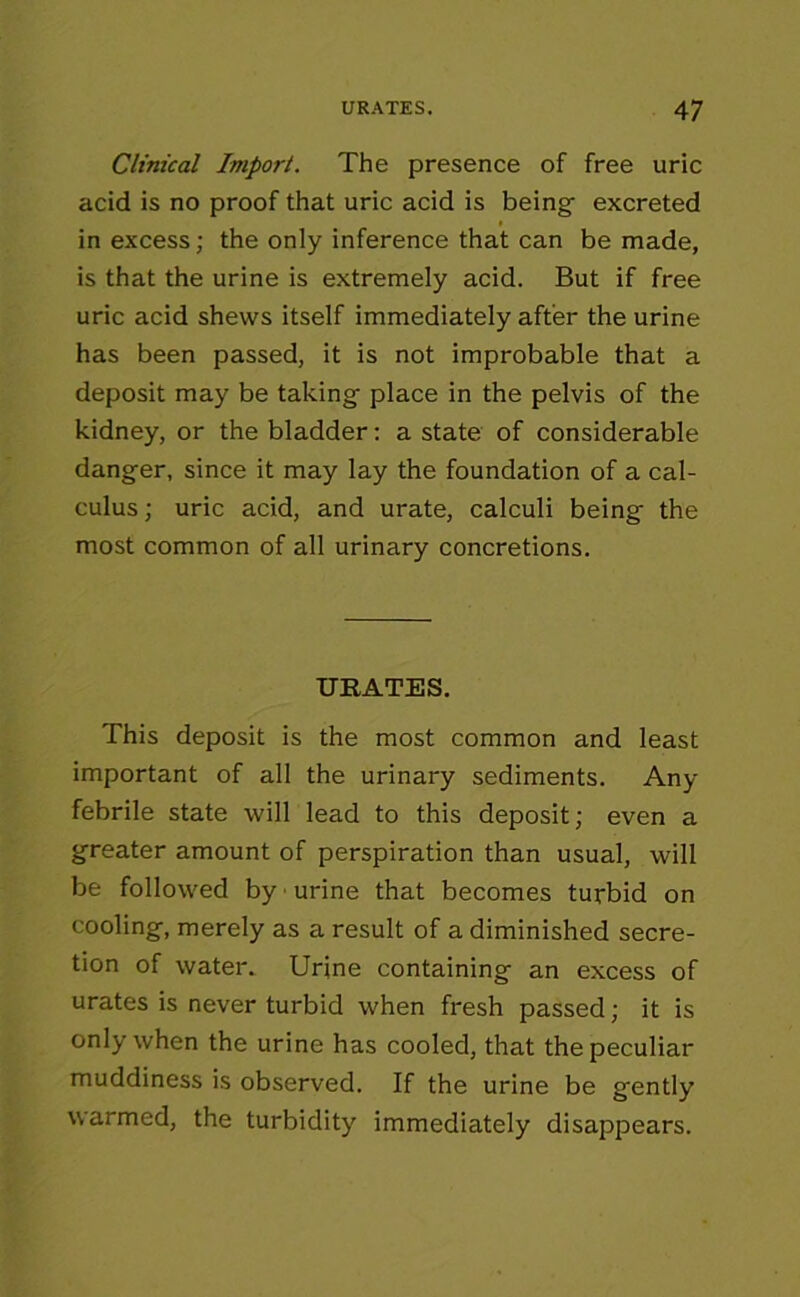 Clinical Import. The presence of free uric acid is no proof that uric acid is being excreted in excess; the only inference that can be made, is that the urine is extremely acid. But if free uric acid shews itself immediately after the urine has been passed, it is not improbable that a deposit may be taking place in the pelvis of the kidney, or the bladder: a state of considerable danger, since it may lay the foundation of a cal- culus ; uric acid, and urate, calculi being the most common of all urinary concretions. URATES. This deposit is the most common and least important of all the urinary sediments. Any febrile state will lead to this deposit; even a greater amount of perspiration than usual, will be followed by urine that becomes turbid on cooling, merely as a result of a diminished secre- tion of water. Urine containing an excess of urates is never turbid when fresh passed; it is only when the urine has cooled, that thepeculiar muddiness is observed. If the urine be gently warmed, the turbidity immediately disappears.