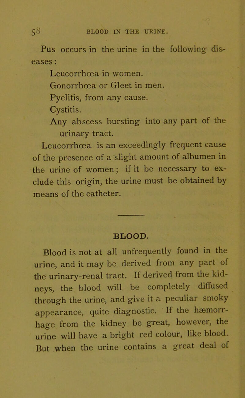 Pus occurs in the urine in the following dis- eases : Leucorrhoea in women. Gonorrhoea or Gleet in men. Pyelitis, from any cause. Cystitis. Any abscess bursting into any part of the urinary tract. Leucorrhoea is an exceedingly frequent cause of the presence of a slight amount of albumen in the urine of women; if it be necessary to ex- clude this origin, the urine must be obtained by means of the catheter. BLOOD. Blood is not at all unfrequently found in the urine, and it may be derived from any part of the urinary-renal tract. If derived from the kid- neys, the blood will be completely diffused through the urine, and give it a peculiar smoky appearance, quite diagnostic. If the haemorr- hage from the kidney be great, however, the urine will have a bright red colour, like blood. But when the urine contains a great deal of