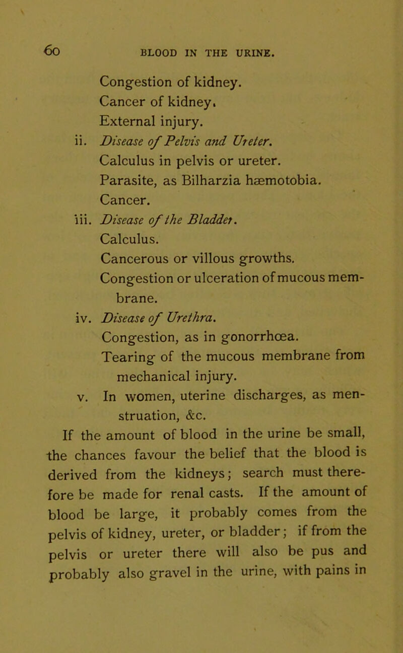 Congestion of kidney. Cancer of kidney. External injury. ii. Disease of Pelvis and Ureter. Calculus in pelvis or ureter. Parasite, as Bilharzia haemotobia. Cancer. lii. Disease of the Bladder. Calculus. Cancerous or villous growths. Congestion or ulceration of mucous mem- brane. iv. Disease of Urethra. Congestion, as in gonorrhoea. Tearing of the mucous membrane from mechanical injury. v. In women, uterine discharges, as men- struation, &c. If the amount of blood in the urine be small, the chances favour the belief that the blood is derived from the kidneys; search must there- fore be made for renal casts. If the amount of blood be large, it probably comes from the pelvis of kidney, ureter, or bladder; if from the pelvis or ureter there will also be pus and probably also gravel in the urine, with pains in