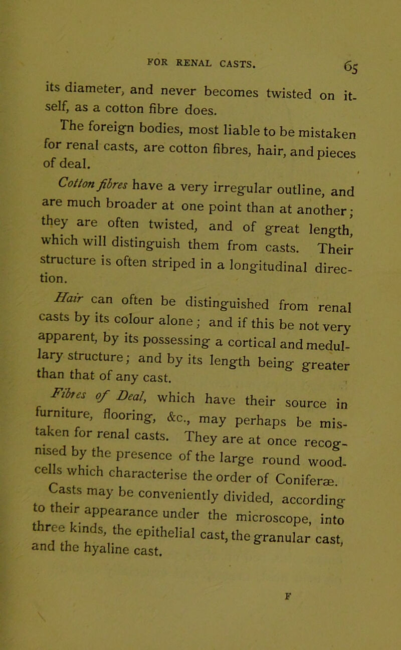 6S its diameter, and never becomes twisted on it- self, as a cotton fibre does. The foreign bodies, most liable to be mistaken for renal casts, are cotton fibres, hair, and pieces of deal. Cotton fibres have a very irregular outline, and are much broader at one point than at another; they are often twisted, and of great length' which will distinguish them from casts. Their structure is often striped in a longitudinal direc- tion. Hair can often be distinguished from renal casts by its colour alone; and if this be not very apparent, by its possessing a cortical and medul- lary structure; and by its length being greater than that of any cast. Fit,* of Deal, which have their source in furmture, flooring, fc, may perhaps be mis- taken for renal casts. They are at once recog- nised by the presence of the large round wood. ceMs which characterise the order of Coniferaj. Casts may be conveniently divided, according o them appearance under the microscope, into , Hi, a ’a*6 epithelial cast. the granular cast, and the hyaline cast. F