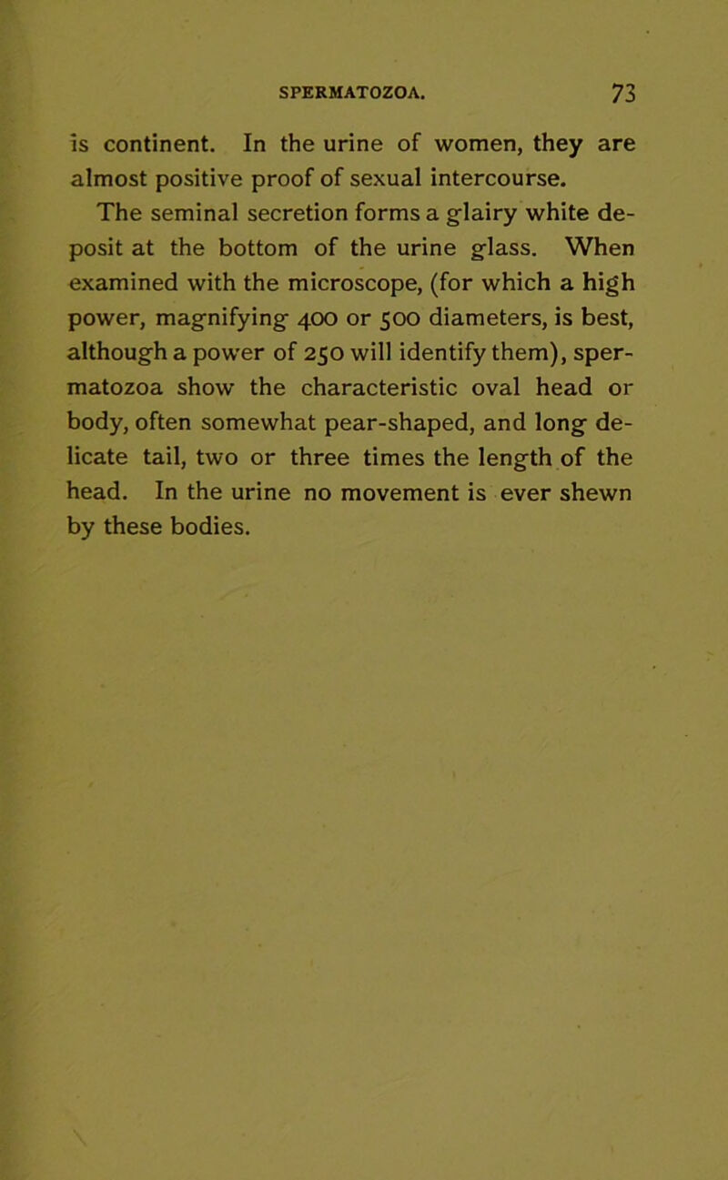 Is continent. In the urine of women, they are almost positive proof of sexual intercourse. The seminal secretion forms a glairy white de- posit at the bottom of the urine glass. When examined with the microscope, (for which a high power, magnifying 400 or 500 diameters, is best, although a power of 250 will identify them), sper- matozoa show the characteristic oval head or body, often somewhat pear-shaped, and long de- licate tail, two or three times the length of the head. In the urine no movement is ever shewn by these bodies.