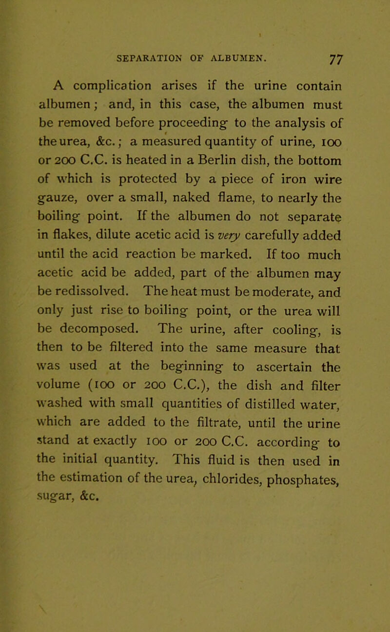 A complication arises if the urine contain albumen; and, in this case, the albumen must be removed before proceeding- to the analysis of the urea, &c.; a measured quantity of urine, ioo or 200 C.C. is heated in a Berlin dish, the bottom of which is protected by a piece of iron wire gauze, over a small, naked flame, to nearly the boiling point. If the albumen do not separate in flakes, dilute acetic acid is very carefully added until the acid reaction be marked. If too much acetic acid be added, part of the albumen may be redissolved. The heat must be moderate, and only just rise to boiling point, or the urea will be decomposed. The urine, after cooling, is then to be filtered into the same measure that was used at the beginning to ascertain the volume (ioo or 200 C.C.), the dish and filter washed with small quantities of distilled water, which are added to the filtrate, until the urine stand at exactly 100 or 200 C.C. according to the initial quantity. This fluid is then used in the estimation of the urea; chlorides, phosphates, sugar, &c.