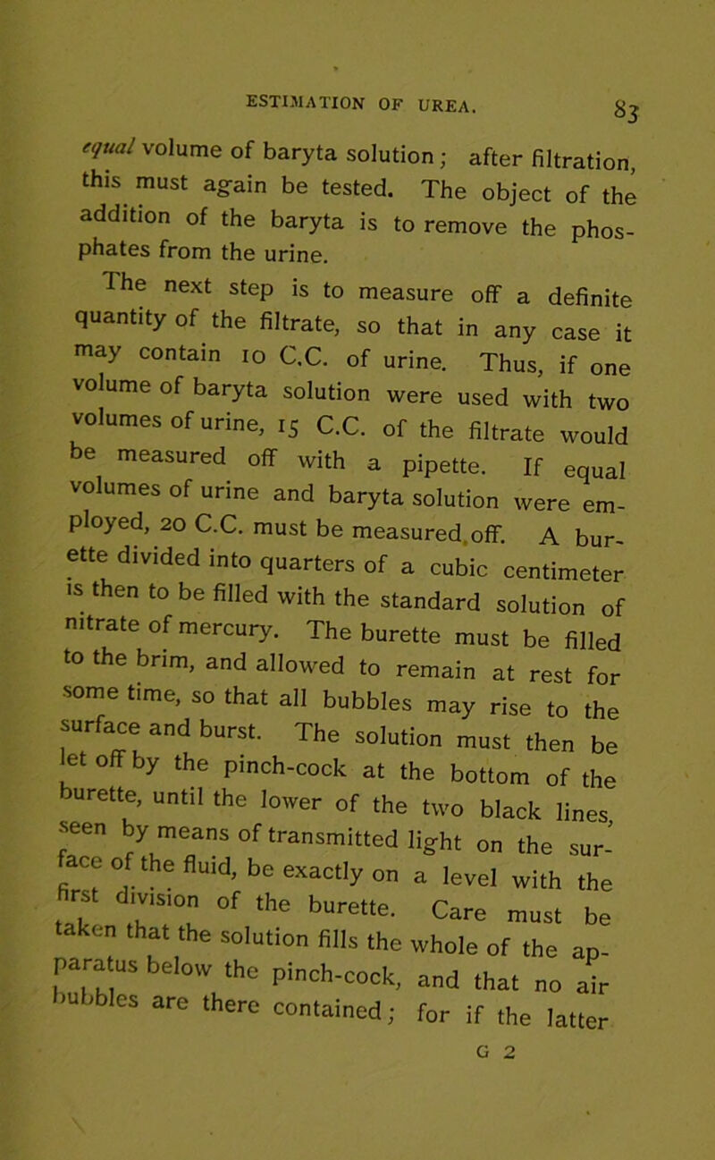 equal volume of baryta solution ; after filtration, this, must again be tested. The object of the addition of the baryta is to remove the phos- phates from the urine. The next step is to measure off a definite quantity of the filtrate, so that in any case it may contain 10 C.C. of urine. Thus, if one volume of baryta solution were used with two volumes of urine, 15 C.C. of the filtrate would be measured off with a pipette. If equal volumes of urine and baryta solution were em- ployed, 20 C.C. must be measured, off. A bur- ette divided into quarters of a cubic centimeter ■s then to be filled with the standard solution of nitrate of mercury. The burette must be filled to the brim, and allowed to remain at rest for some time, so that all bubbles may rise to the surface and burst. The solution must then be et off by the pinch-cock at the bottom of the urette, until the lower of the two black lines seen by means of transmitted light on the sur- face of the fluid, be exactly on a level with the first division of the burette. Care must be taken that the solution fills the whole of the ap- paratus below the pinch-cock, and that no air bubbles are there contained; for if the latter G 2