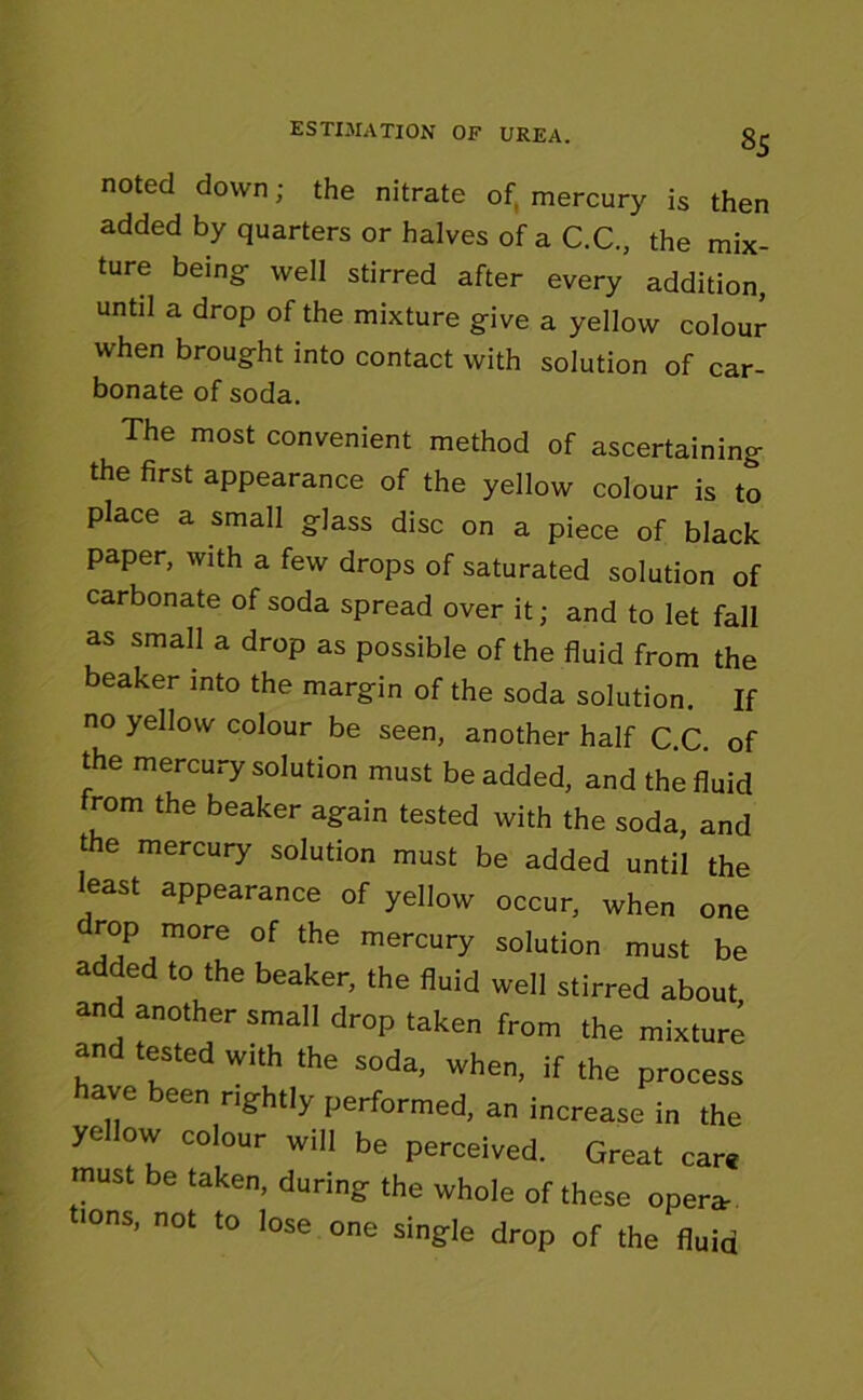 noted down; the nitrate of, mercury is then added by quarters or halves of a C.C., the mix- ture being- well stirred after every addition, until a drop of the mixture g-ive a yellow colour when brought into contact with solution of car- bonate of soda. The most convenient method of ascertaining the first appearance of the yellow colour is to place a small glass disc on a piece of black paper, with a few drops of saturated solution of carbonate of soda spread over it; and to let fall as small a drop as possible of the fluid from the beaker into the margin of the soda solution. If no yellow colour be seen, another half C C of the mercury solution must be added, and the fluid from the beaker again tested with the soda, and t e mercury solution must be added until the least appearance of yellow occur, when one drop more of the mercury solution must be added to the beaker, the fluid well stirred about and another small drop taken from the mixture and tested with the soda, when, if the process have been rightly performed, an increase in the yellow colour will be perceived. Great care must be taken, during the whole of these opera. >ons, not to lose one single drop of the fluid