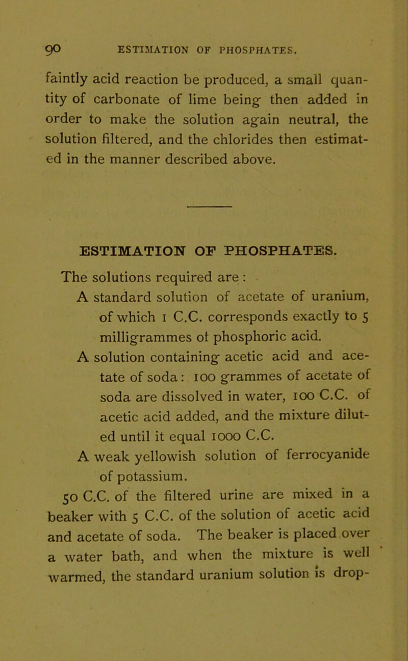 faintly acid reaction be produced, a small quan- tity of carbonate of lime being then added in order to make the solution again neutral, the solution filtered, and the chlorides then estimat- ed in the manner described above. ESTIMATION OF PHOSPHATES. The solutions required are : A standard solution of acetate of uranium, of which i C.C. corresponds exactly to 5 milligrammes ot phosphoric acid. A solution containing acetic acid and ace- tate of soda: 100 grammes of acetate of soda are dissolved in water, 100 C.C. of acetic acid added, and the mixture dilut- ed until it equal 1000 C.C. A weak yellowish solution of ferrocyanide of potassium. 50 C.C. of the filtered urine are mixed in a beaker with 5 C.C. of the solution of acetic acid and acetate of soda. The beaker is placed over a water bath, and when the mixture is well warmed, the standard uranium solution is drop-
