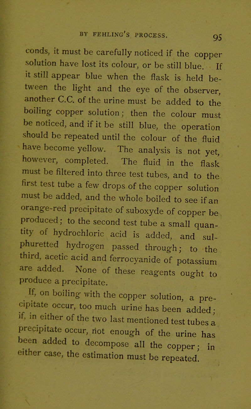 BY FEHLING’S PROCESS. conds, it must be carefully noticed if the copper solution have lost its colour, or be still blue. If it still appear blue when the flask is held be- tween the light and the eye of the observer, another C.C. of the urine must be added to the boiling copper solution; then the colour must be noticed, and if it be still blue, the operation should be repeated until the colour of the fluid have become yellow. The analysis is not yet, however, completed. The fluid in the flask must be filtered into three test tubes, and to the first test tube a few drops of the copper solution must be added, and the whole boiled to see if an orange-red precipitate of suboxyde of copper be produced; to the second test tube a small quan- tity of hydrochloric acid is added, and sul- phuretted hydrogen passed through; to the third, acetic acid and ferrocyanide of potassium are added. None of these reagents ought to produce a precipitate. If, on boiling with the copper solution, a pre- cipitate occur, too much urine has been added; if, m either of the two last mentioned test tubes a precipitate occur, riot enough of the urine has been added to decompose all the copper; in either case, the estimation must be repeated'