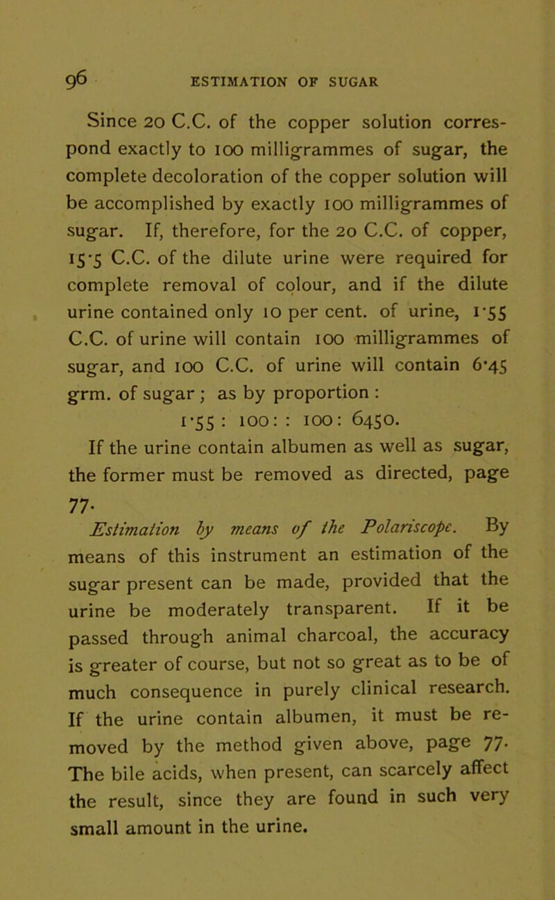 Since 20 C.C. of the copper solution corres- pond exactly to 100 milligrammes of sugar, the complete decoloration of the copper solution will be accomplished by exactly 100 milligrammes of sugar. If, therefore, for the 20 C.C. of copper, 15-5 C.C. of the dilute urine were required for complete removal of colour, and if the dilute urine contained only 10 per cent, of urine, 1 *55 C.C. of urine will contain 100 milligrammes of sugar, and 100 C.C. of urine will contain 6'45 grm. of sugar ; as by proportion : 1-55 : 100: : 100: 6450. If the urine contain albumen as well as sugar, the former must be removed as directed, page 77- Estimation by means vf the Polariscopc. By means of this instrument an estimation of the sugar present can be made, provided that the urine be moderately transparent. If it be passed through animal charcoal, the accuracy is greater of course, but not so great as to be of much consequence in purely clinical research. If the urine contain albumen, it must be re- moved by the method given above, page 77. The bile acids, when present, can scarcely affect the result, since they are found in such very small amount in the urine.