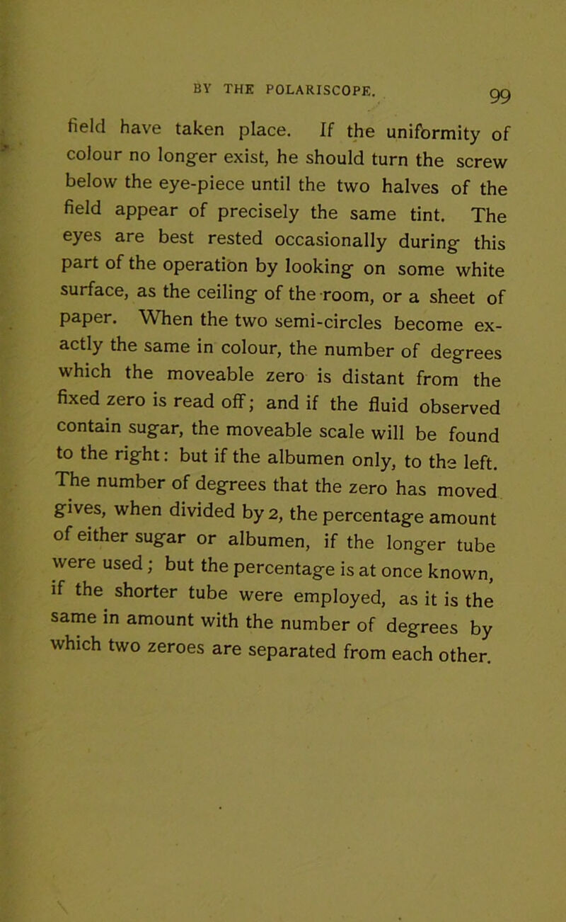 field have taken place. If the uniformity of colour no longer exist, he should turn the screw below the eye-piece until the two halves of the field appear of precisely the same tint. The eyes are best rested occasionally during this part of the operation by looking on some white surface, as the ceiling of the room, or a sheet of paper. When the two semi-circles become ex- actly the same in colour, the number of degrees which the moveable zero is distant from the fixed zero is read off; and if the fluid observed contain sugar, the moveable scale will be found to the right: but if the albumen only, to the left. The number of degrees that the zero has moved gives, when divided by 2, the percentage amount of either sugar or albumen, if the longer tube were used; but the percentage is at once known, if the shorter tube were employed, as it is the same in amount with the number of degrees by which two zeroes are separated from each other.