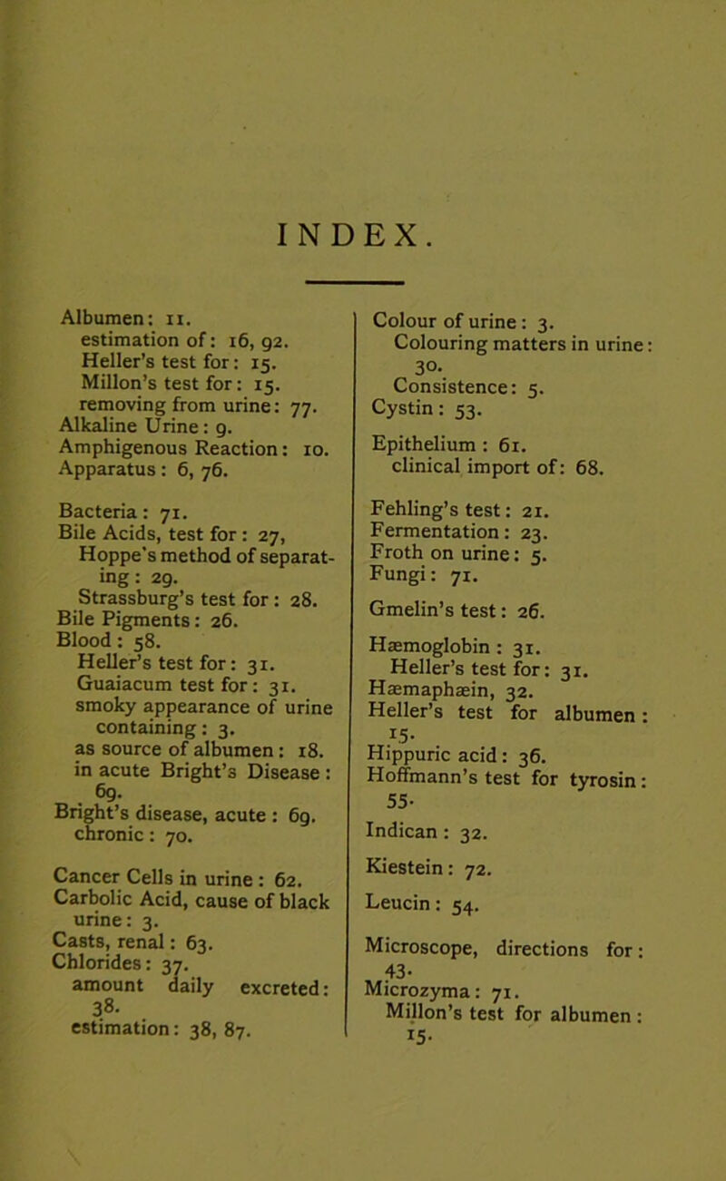 INDEX. Albumen: n. estimation of: 16, g2. Heller’s test for: 15. Millon’s test for: 15. removing from urine: 77. Alkaline Urine: 9. Amphigenous Reaction: 10. Apparatus: 6, 76. Bacteria: 71. Bile Acids, test for : 27, Hoppe's method of separat- ing : 29. Strassburg’s test for : 28. Bile Pigments: 26. Blood: 58. Heller’s test for: 31. Guaiacum test for : 31. smoky appearance of urine containing: 3. as source of albumen: 18. in acute Bright’s Disease : 69. Bright’s disease, acute : 6g. chronic: 70. Cancer Cells in urine : 62. Carbolic Acid, cause of black urine: 3. Casts, renal: 63. Chlorides: 37. amount daily excreted: 38- estimation : 38, 87. Colour of urine: 3. Colouring matters in urine 30- Consistence: 5. Cystin: 53. Epithelium : 61. clinical import of: 68. Fehling’s test: 21. Fermentation: 23. Froth on urine: 5. Fungi: 71. Gmelin’s test: 26. Hemoglobin: 31. Heller’s test for: 31. Hasmaphasin, 32. Heller’s test for albumen: 15- Hippuric acid: 36. Hoffmann’s test for tyrosin: 55- Indican : 32. Kiestein: 72. Leucin: 54. Microscope, directions for: 43- Microzyma: 71. Millon’s test for albumen : !5-