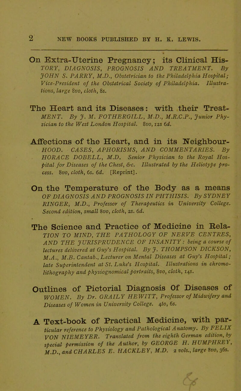 2 NEW BOOKS PUBLISHED BY H. K. LEWIS. On Extra-Uterine Pregnancy; its Clinical His- TORY, DIAGNOSIS, PROGNOSIS AND TREATMENT. By JOHN S. PARRY, M.D., Obstetrician to the Philadelphia Hospital; Vice-President of the Obstetrical Society of Philadelphia. Illustra- tions, large 8vo, cloth, 8s. The Heart and its Diseases: with their Treat- MENT. By J. M. FOTHERGILL, M.D., M.R.C.P., Junior Phy- sician to the West London Hospital. 8vo, izs 6d. Affections of the Heart, and in its Ueighbour- HOOD. CASES, APHORISMS, AND COMMENTARIES. By HORACE DOBELL, M.D. Senior Physician to the Royal Hos- pital for Diseases of the Chest, &c. Illustrated by the Heliotype pro- cess. 8vo, cloth, 6s. 6d. [Reprint]. On the Temperature of the Body as a means OF DIA GNOSIS A ND PROGNOSIS IN PHTHISIS. By SYDNE Y RINGER, M.D., Professor of Therapeutics in University College. Second edition, small 8vo, cloth, zs. 6i. The Science and Practice of Medicine in Rela- TION TO MIND, THE PATHOLOGY OF NERVE CENTRES, AND THE JURISPRUDENCE OF INSANITY: being a course of lectures delivered at Guy's Hospital. By J. THOMPSON DICKSON, M.A., M.B. Cantab., Lecturer on Mental Diseases at Guy’s Hospital; late Superintendent at St. Luke's Hospital. Illustrations in chromo- lithography and physiognomical portraits, 8vo, cloth, 14s. Outlines of Pictorial Diagnosis Of Diseases of WOMEN. By Dr. GRAILY HEWITT, Professor of Midwifery and Diseases of Women in University College. 4to, 6s. A Text-hook of Practical Medicine, with par- ticular reference to Physiology and Pathological A natomy. By FELIX VON NIEMEYER. Translated from the eighth German edition, by special permission of the Author, by GEORGE H. HUMPHREY, M.D., and CHARLES E. HACKLEY, M.D. 2 vols., large 8110, 36s.