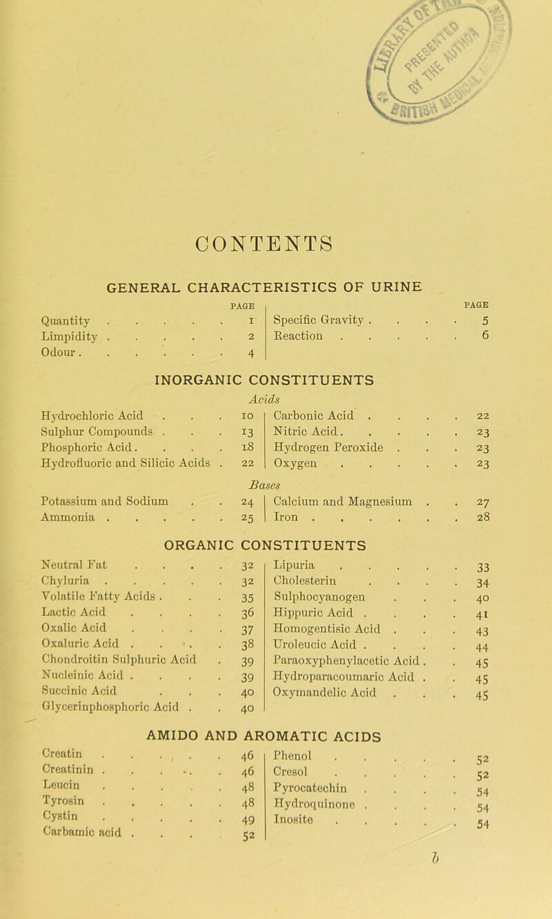 CONTENTS GENERAL CHARACTERISTICS OF URINE Quantity Limpidity Odour. Hydrochloric Acid Sulphur Compounds . Phosphoric Acid. Hydrofluoric and Silicic Acids PAGE 1 2 4 Specific Gravity Reaction INORGANIC CONSTITUENTS Acids Carbonic Acid . Nitric Acid. Hydrogen Peroxide Oxygen 13 l8 Bases Potassium and Sodium 24 Calcium and Magnesium Ammonia . . . . • 25 Iron .... ORGANIC CONSTITUENTS Neutral Fat 32 Lipuria Chyluria .... 32 Cholesterin Volatile P'atty Acids . 35 Sulphocyanogen Lactic Acid 36 Hippuric Acid . Oxalic Acid 37 Homogentisic Acid . Oxaluric Acid . 38 Uroleucic Acid . Chondroitin Sulphuric Acid 39 Paraoxyphenylacetic Acid Nucleinic Acid . 39 Hydroparacoumaric Acid Succinic Acid 40 Oxymandelic Acid Glycerinphosphoric Acid . 40 AMIDO AND AROMATIC ACIDS Creatin .... 46 Phenol Creatinin . . ... 46 Cresol Leucin .... 48 Pyrocatechin Tyrosin .... 48 Hydroquinonc . Cystin .... 49 Inosite Carbamic acid . 52 PAGE 5 6 22 23 23 23 27 28 33 34 40 41 43 44 45 45 45 52 52 54 54 54