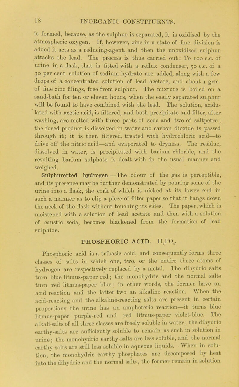 is formed, because, as the sulphur is separated, it is oxidised by the atmospheric oxygen. If, however, zinc in a state of fine division is added it acts as a reducing-agent, and then the unoxidised sulphur attacks the lead. The process is thus carried out: To loo c.c. of urine in a fiask, that is fitted with a reflux condenser, 50 c.c. of a 30 per cent, solution of sodium hydrate are added, along with a few drops of a concentrated solution of lead acetate, and about i grm. of fine zinc filings, free fx’om sulphur. The mixture is boiled on a sand-bath for ten or eleven hours, when the easily separated sulphur will be found to have combined with the lead. The solution, acidu- lated with acetic acid, is filtered, and both precipitate and filter, after washing, are melted with three parts of soda and two of saltpetre ; the fused product is dissolved in water and carbon dioxide is pa.ssed through it; it is then filtered, treated with hydrochloric acid—to drive oft’ the nitric acid—and evaporated to dryness. The residue, dissolved in water, is precipitated with barium chloride, and the resulting barium sulphate is dealt with in the usual manner and weighed. Sulphuretted hydrogen.—The odour of the gas is perceptible, and its presence may be further demonstrated by pouring some of the urine into a flask, the cork of which is nicked at its lower end in such a manner as to clip a piece of filter paper so that it hangs down the neck of the flask without touching its sides. The paper, which is moistened with a solution of lead acetate and then with a solution of caustic soda, becomes blackened from the formation of lead sulphide. PHOSPHORIC ACID. H3PO,. Phosphoric acid is a tribasic acid, and consequently forms three classes of salts in which one, two, or the entire three atoms of hydrogen are respectively replaced by a metal. The dih}'dric salts turn blue litmus-paper red; the monohydric and tlie normal salts turn red litmus-paper blue ; in other words, the former have an acid reaction and the latter two an alkaline I’eaction. When the acid-reacting and tlie alkaline-reacting salts are present in certain proportions the urine has an amphoteric reaction it turns blue litmus-paper purple-red and red litmus-paper violet-blue. The alkali-salts of all three classes are freely soluble in water; the dihydric earthy-salts are sufficiently soluble to remain as such in solution in urine ; the monohydric earthy-salts are less soluble, and the normal cartby-.salts are still less soluble in aqueous liquids. When in solu- tion, the monohydric earthy phosphates are decomposed by heat into the dihydric and the normal snlt.«, the former j-emain in solution