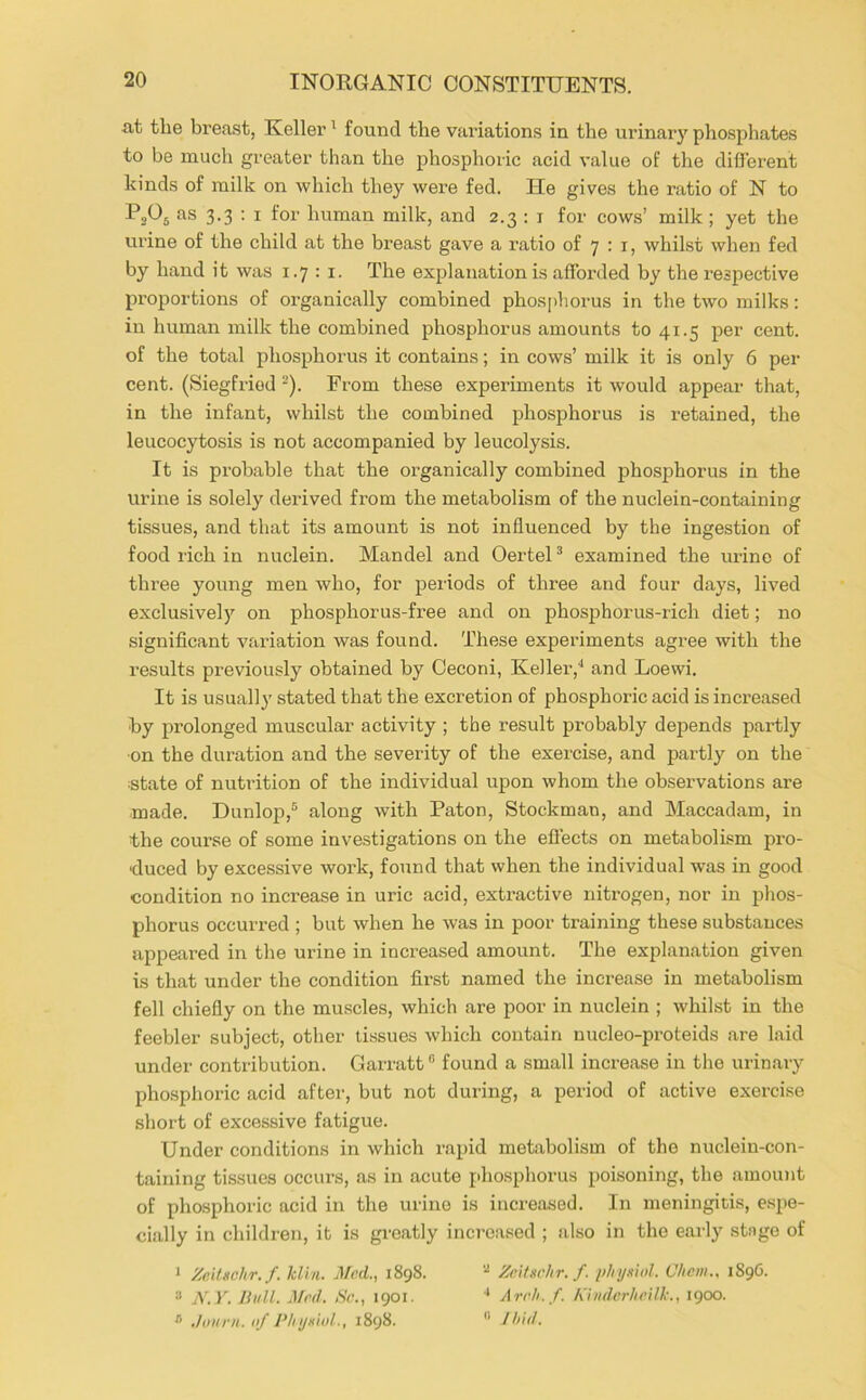 at the breast, Keller ^ found the variations in the urinary phosphates to be much greater than the phosphoric acid value of the different hinds of milk on which they were fed. He gives the ratio of N to PjOj as 3.3 : I for human milk, and 2.3 : i for cows’ milk ; yet the urine of the child at the breast gave a ratio of 7 : i, whilst when fed by hand it was 1.7 ; i. The explanation is afforded by the respective proportions of organically combined phosjdiorus in the two milks: in human milk the combined phosphorus amounts to 41.5 per cent, of the total phosphoi-us it contains; in cows’ milk it is only 6 per cent. (Siegfried ^). From these experiments it would appear that, in the infant, whilst the combined phosphorus is retained, the leucocytosis is not accompanied by leucolysis. It is probable that the organically combined phosphorus in the urine is solely derived from the metabolism of the nuclein-containing tissues, and that its amount is not influenced by the ingestion of food rich in nuclein. Mandel and Oertel * examined the ui’ine of three young men who, for periods of three and four days, lived exclusively on phosphorus-free and on phosphorus-rich diet; no significant variation was found. These experiments agree with the results previously obtained by Oeconi, Keller,'* and Loewi. It is usually stated that the excretion of phosphoric acid is increased ■by prolonged muscular activity ; the result probably depends partly ■on the duration and the severity of the exercise, and partly on the estate of nutrition of the individual upon whom the observations are made. Dunlop,® along with Paton, Stockman, and Maccadam, in the course of some investigations on the efl’ects on metabolism pro- duced by excessive work, found that when the individual was in good condition no increase in uric acid, extractive nitrogen, nor in phos- phorus occurred ; but when he was in poor training these substances appeared in the urine in increased amount. The explanation given is that under the condition first named the increase in metabolism fell chiefly on the muscles, which are poor in nuclein ; whilst in the feebler subject, other tissues which contain nucleo-proteids are laid under contribution. Garratt ® found a small increase in the urinary phosphoric acid after, but not during, a period of active exercise short of excessive fatigue. Under conditions in which rapid metabolism of the nuclein-con- taining tissues occurs, as in acute phosphorus poisoning, the amount of pho.sphoric acid in the urine is increased. In meningitis, espe- cially in children, it is greatly increased ; also in the early stage of ‘ Znitschr. f. klhi. j¥ad., 1898. ■■* Zeltsvhr. f. plnj-nnl. V/icm., 189G. “ N.y. Hull. Mrd. Sc., 1901. ■* Arch.f. Kiudcrheilk., 1900. ,/oiini. of I’liijxiol., 1898. ” Ih ’td.