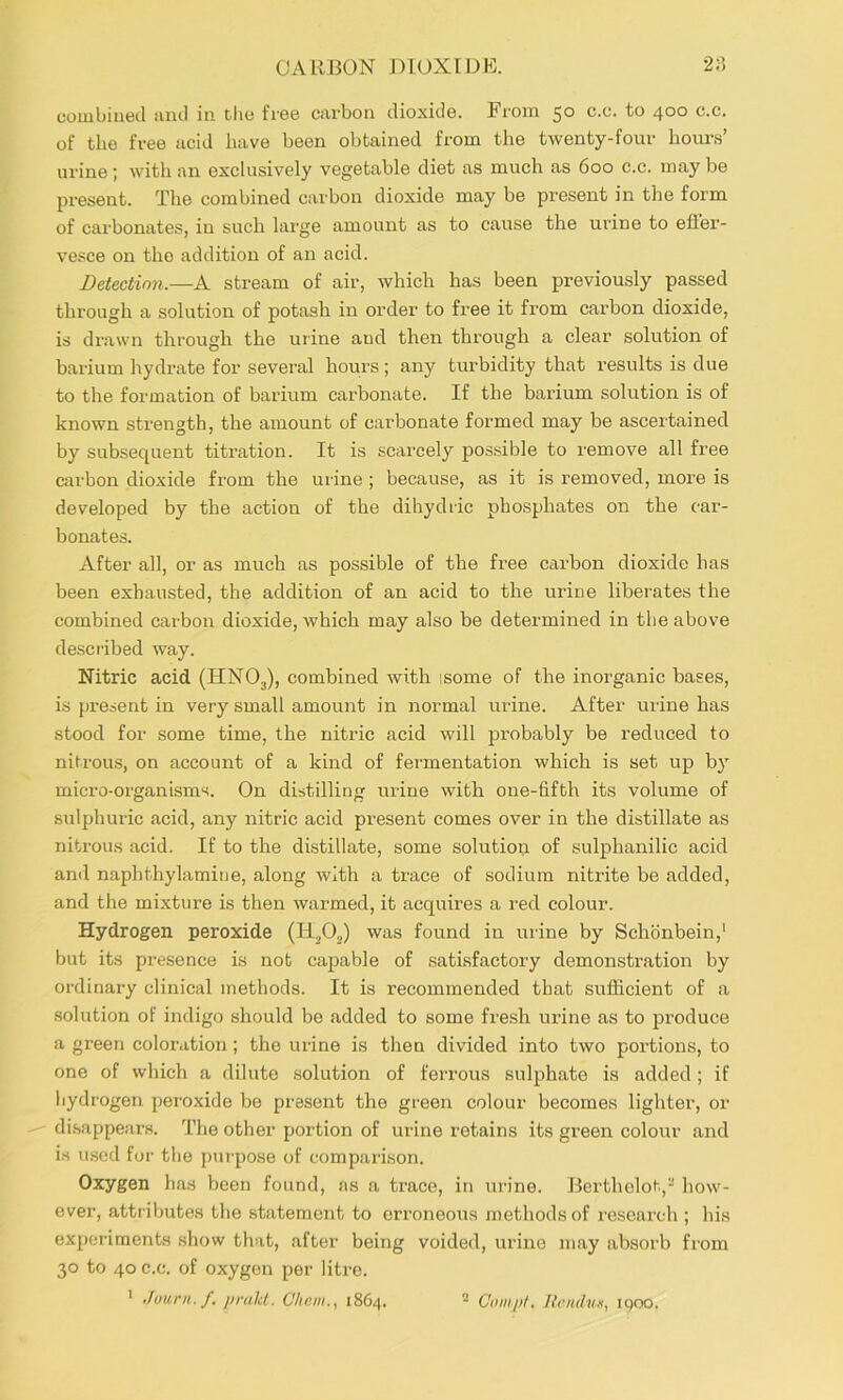 CARBON DIOXIDE. 2:5 combined juid in tlie free carbon dioxide. From 50 c.c. to 400 c.c. of the free acid have been obtained from the twenty-four hours’ urine; with an exclusively vegetable diet as much as 600 c.c. may be present. The combined carbon dioxide may be present in the form of carbonates, in such large amount as to cause the urine to efler- vesce on the addition of an acid. Detectimi.—A stream of air, which has been previously passed through a solution of potash in order to free it from carbon dioxide, is drawn through the urine and then through a clear solution of barium hydrate for several hours; any turbidity that results is due to the formation of barium carbonate. If the barium solution is of known strength, the amount of carbonate formed may be ascertained by subsequent titration. It is scarcely possible to remove all free carbon dioxide from the urine ; because, as it is removed, more is developed by the action of the dihydric phosphates on the car- bonates. After all, or as much as possible of the free carbon dioxide has been exhausted, the addition of an acid to the irrine liberates the combined carbon dioxide, which may also be determined in the above desci'ibed way. Nitric acid (HNO3), combined with isome of the inorganic bases, is present in very small amount in normal urine. After urine has stood for some time, the nitric acid will probably be reduced to nitrou.s, on account of a kind of fermentation which is set up by micro-organisms. On distilling urine with one-fifth its volume of sulphuric acid, any nitric acid present comes over in the distillate as nitrou.s acid. If to the distillate, some solution of sulphanilic acid anil naphthylamiue, along with a trace of sodium nitrite be added, and the mixture is then warmed, it acquires a red colour. Hydrogen peroxide was found in urine by Schbnbein,' but its pi’esence is not cajpable of satisfactory demonstration by ordinary clinical methods. It is recommended that sufficient of a solution of indigo should bo added to some fre.sh urine as to produce a green coloration ; the urine is then divided into two portions, to one of which a dilute solution of ferrous sulphate is added; if hydrogen peroxide be present the green colour becomes lighter, or di.sappears. The other portion of urine retains its green colour and i.s u.sed for the pm’pose of comparison. Oxygen has been found, as a trace, in urine. Berthelot, how- ever, attributes the statement to erroneous methods of research ; his experiments show that, after being voided, urine may absorb from 30 to 40 c.c. of oxygen per litre. ' Junrn.f. pralU. Ghcm., 1864, - C(iiHj)/. Ih'iiduK, iqoo.