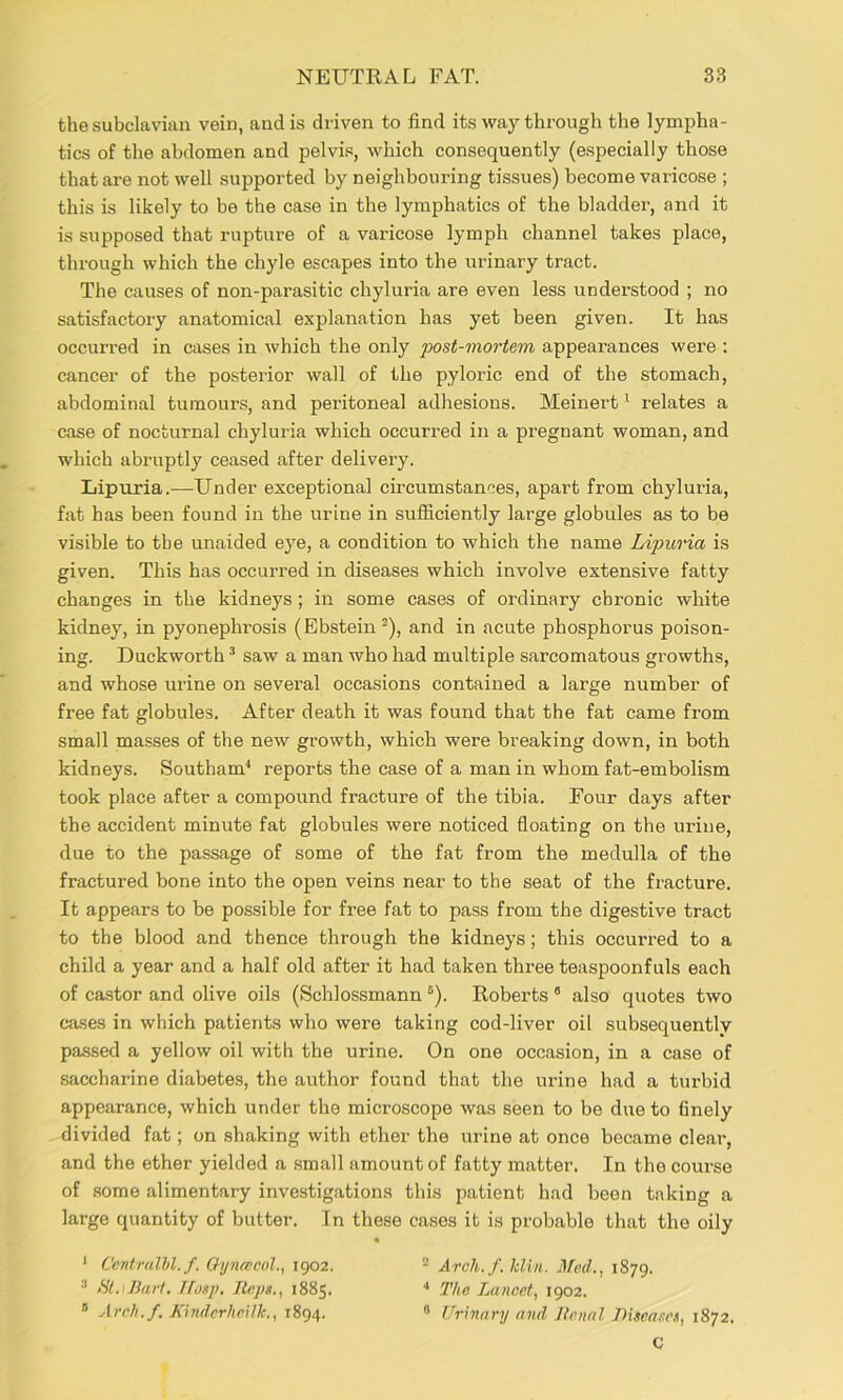 the subclavian vein, and is driven to find its way through the lympha- tics of the abdomen and pelvis, which consequently (especially those that are not well supported by neighbouring tissues) become varicose ; this is likely to be the case in the lymphatics of the bladder, and it is supposed that rupture of a varicose lymph channel takes place, through which the chyle escapes into the urinary tract. The causes of non-parasitic cbyluria are even less understood ; no satisfactory anatomical explanation has yet been given. It has occurred in cases in which the only post-mortem appearances were : cancer of the posterior wall of the pyloric end of the stomach, abdominal tumours, and peritoneal adhesions. Meinert ^ relates a case of nocturnal cbyluria which occurred in a pregnant woman, and which abruptly ceased after delivery. Lipuria.—Under exceptional circumstances, apart from cbyluria, fat has been found in the urine in sufficiently large globules as to be visible to the unaided eye, a condition to which the name Lipuria is given. This has occurred in diseases which involve extensive fatty changes in the kidneys; in some cases of ordinary chronic white kidney, in pyonephrosis (Ebstein^), and in acute phosphorus poison- ing. Duckworth ’ saw a man who had multiple sarcomatous growths, and whose urine on several occasions contained a large number of free fat globules. After death it was found that the fat came from small masses of the new growth, which were breaking down, in both kidneys. Southam^ reports the case of a man in whom fat-embolism took place after a compound fracture of the tibia. Four days after the accident minute fat globules were noticed floating on the urine, due to the passage of some of the fat from the medulla of the fractured bone into the open veins near to the seat of the fracture. It appears to be possible for free fat to pass from the digestive tract to the blood and thence through the kidneys; this occuri’ed to a child a year and a half old after it had taken three teaspoonfuls each of castor and olive oils (Schlossmann “). Roberts “ also quotes two cases in which patients who were taking cod-liver oil subsequently passed a yellow oil with the urine. On one occasion, in a case of saccharine diabetes, the author found that the urine had a turbid appearance, which under the microscope was seen to be due to finely divided fat; on shaking with ether the urine at once became clear, and the ether yielded a small amount of fatty matter. In the course of some alimentary investigations this patient had been taking a large quantity of butter. In these cases it is probable that the oily * Cejitralhl.f. OyyifBCol., 1902. - Arch./. Min. Med., 1879. ■* Ht.<B(iri. Tfosp. Heps., 1885. The Lancet, 1902. ® Arch.f. KindcrheUk., 1894. » Urinary and llcnal Disease.^ 1872. C