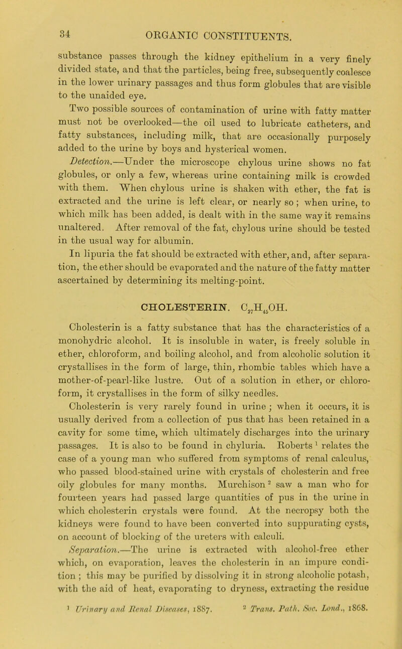 substancB passes througli the kidney epithelium in a very finely divided state, and that the particles, being free, subsequently coalesce in the lower urinary passages and thus form globules that are visible to the unaided eye. Two possible sources of contamination of urine with fatty matter must not be overlooked—the oil used to lubricate catheters, and fatty substances, including milk, that are occasionally purposely added to the urine by boys and hysterical women. Detection.—Under the microscope chylous urine shows no fat globules, or only a few, whereas urine containing milk is crowded with them. When chylous urine is shaken with ether, the fat is extracted and the urine is left clear, or nearly so ; when urine, to which milk has been added, is dealt with in the same way it remains unaltered. After removal of the fat, chylous urine should be tested in the usual way for albumin. In lipuria the fat should be extracted with ether, and, after separa- tion, the ether should be evaporated and the nature of the fatty matter ascertained by determining its melting-point. CHOLESTERIN. C„H,,OH. Cholesterin is a fatty substance that has the characteristics of a monohydric alcohol. It is insoluble in water, is freely soluble in ether, chloroform, and boiling alcohol, and from alcoholic solution it crystallises in the form of large, thin, rhombic tables which have a mother-of-pearl-like lustre. Out of a solution in ether, or chloro- form, it crystallises in the form of silky needles. Cholesterin is very rarely found in urine ; when it occurs, it is usually derived from a collection of pus that has been retained in a cavity for some time, which ultimately discharges into the urinary passages. It is also to be found in chyluria. Roberts ^ relates the case of a young man who suffered from symptoms of renal calculus, who passed blood-stained urine with crystals of cholesterin and free oily globules for many months. Murchison ^ saw a man who for fourteen years had passed large quantities of pus in the urine in which cholesterin crystals were found. At the necropsy both the kidneys were found to have been converted into suppurating cysts, on account of blocking of the ureters with calculi. Separation.—The mine is extracted with alcohol-free ether which, on evaporation, leaves the chole.sterin in an impure condi- tion ; this may be purified by dissolving it in strong alcoholic potash, with the aid of heat, evaporating to dryness, extracting the residue 7 Urivary and Renal DixeaxeK, 1887. ® Trans. Path. Sue. Lond., 1868.